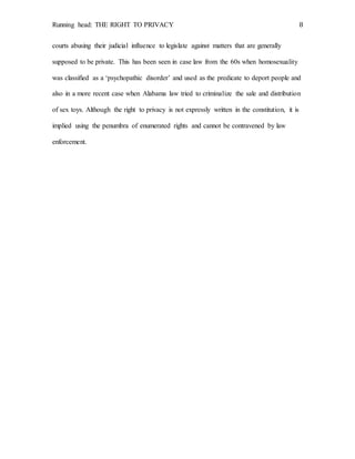 Running head: THE RIGHT TO PRIVACY 8
courts abusing their judicial influence to legislate against matters that are generally
supposed to be private. This has been seen in case law from the 60s when homosexuality
was classified as a ‘psychopathic disorder’ and used as the predicate to deport people and
also in a more recent case when Alabama law tried to criminalize the sale and distribution
of sex toys. Although the right to privacy is not expressly written in the constitution, it is
implied using the penumbra of enumerated rights and cannot be contravened by law
enforcement.
 