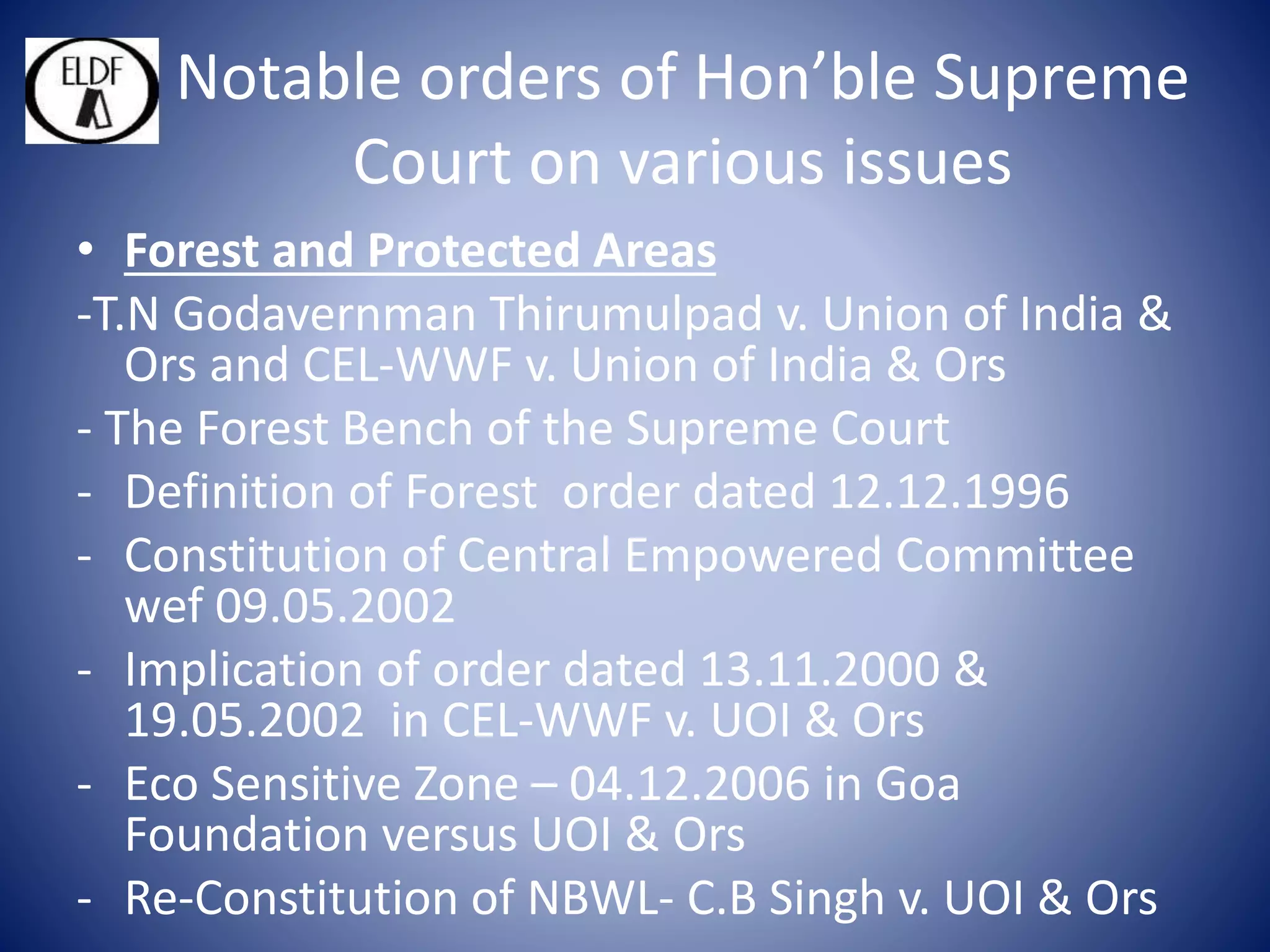 Notable orders of Hon’ble Supreme
Court on various issues
• Forest and Protected Areas
-T.N Godavernman Thirumulpad v. Union of India &
Ors and CEL-WWF v. Union of India & Ors
- The Forest Bench of the Supreme Court
- Definition of Forest order dated 12.12.1996
- Constitution of Central Empowered Committee
wef 09.05.2002
- Implication of order dated 13.11.2000 &
19.05.2002 in CEL-WWF v. UOI & Ors
- Eco Sensitive Zone – 04.12.2006 in Goa
Foundation versus UOI & Ors
- Re-Constitution of NBWL- C.B Singh v. UOI & Ors
 