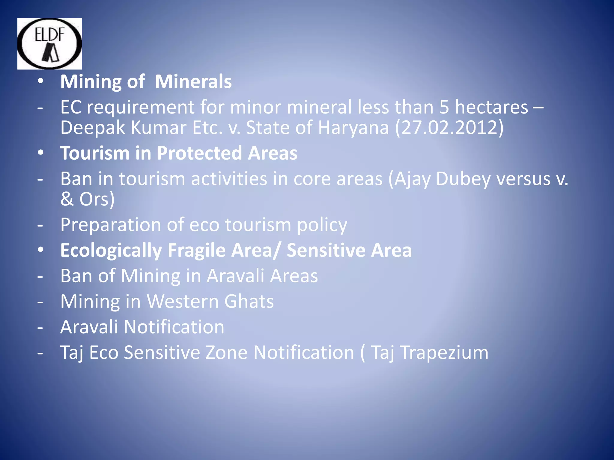 • Mining of Minerals
- EC requirement for minor mineral less than 5 hectares –
Deepak Kumar Etc. v. State of Haryana (27.02.2012)
• Tourism in Protected Areas
- Ban in tourism activities in core areas (Ajay Dubey versus v.
& Ors)
- Preparation of eco tourism policy
• Ecologically Fragile Area/ Sensitive Area
- Ban of Mining in Aravali Areas
- Mining in Western Ghats
- Aravali Notification
- Taj Eco Sensitive Zone Notification ( Taj Trapezium
 
