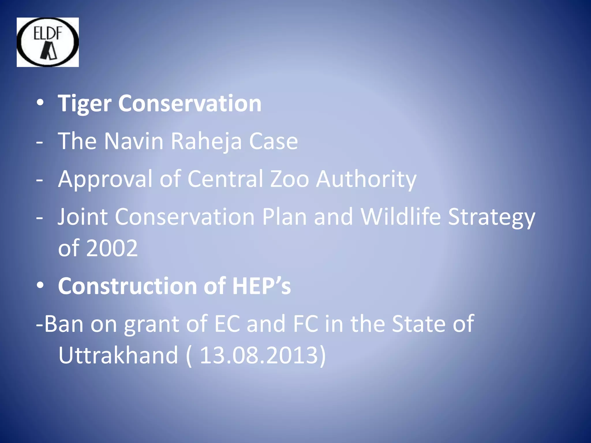 • Tiger Conservation
- The Navin Raheja Case
- Approval of Central Zoo Authority
- Joint Conservation Plan and Wildlife Strategy
of 2002
• Construction of HEP’s
-Ban on grant of EC and FC in the State of
Uttrakhand ( 13.08.2013)
 