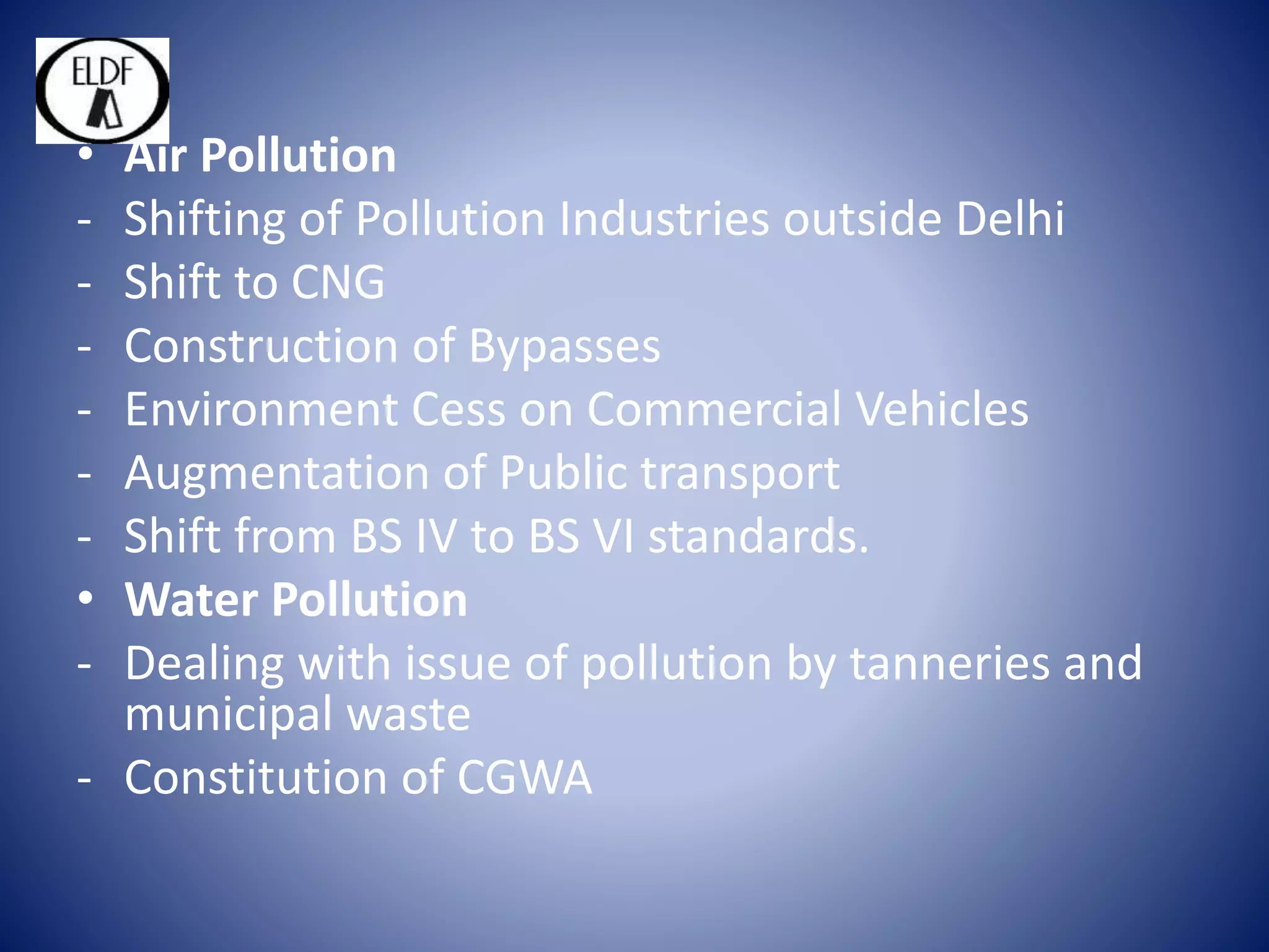 • Air Pollution
- Shifting of Pollution Industries outside Delhi
- Shift to CNG
- Construction of Bypasses
- Environment Cess on Commercial Vehicles
- Augmentation of Public transport
- Shift from BS IV to BS VI standards.
• Water Pollution
- Dealing with issue of pollution by tanneries and
municipal waste
- Constitution of CGWA
 