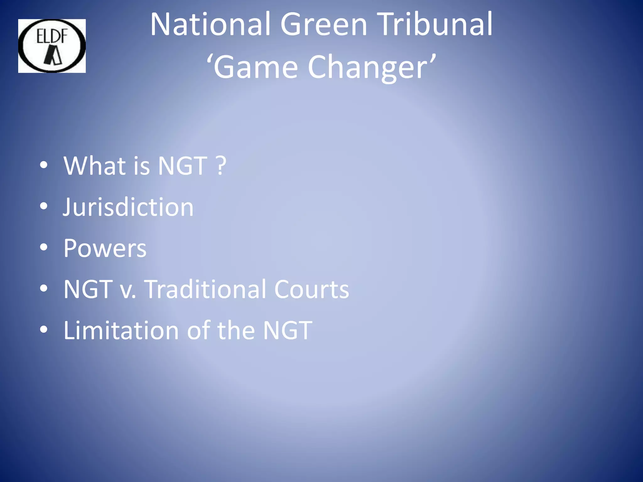 National Green Tribunal
‘Game Changer’
• What is NGT ?
• Jurisdiction
• Powers
• NGT v. Traditional Courts
• Limitation of the NGT
 