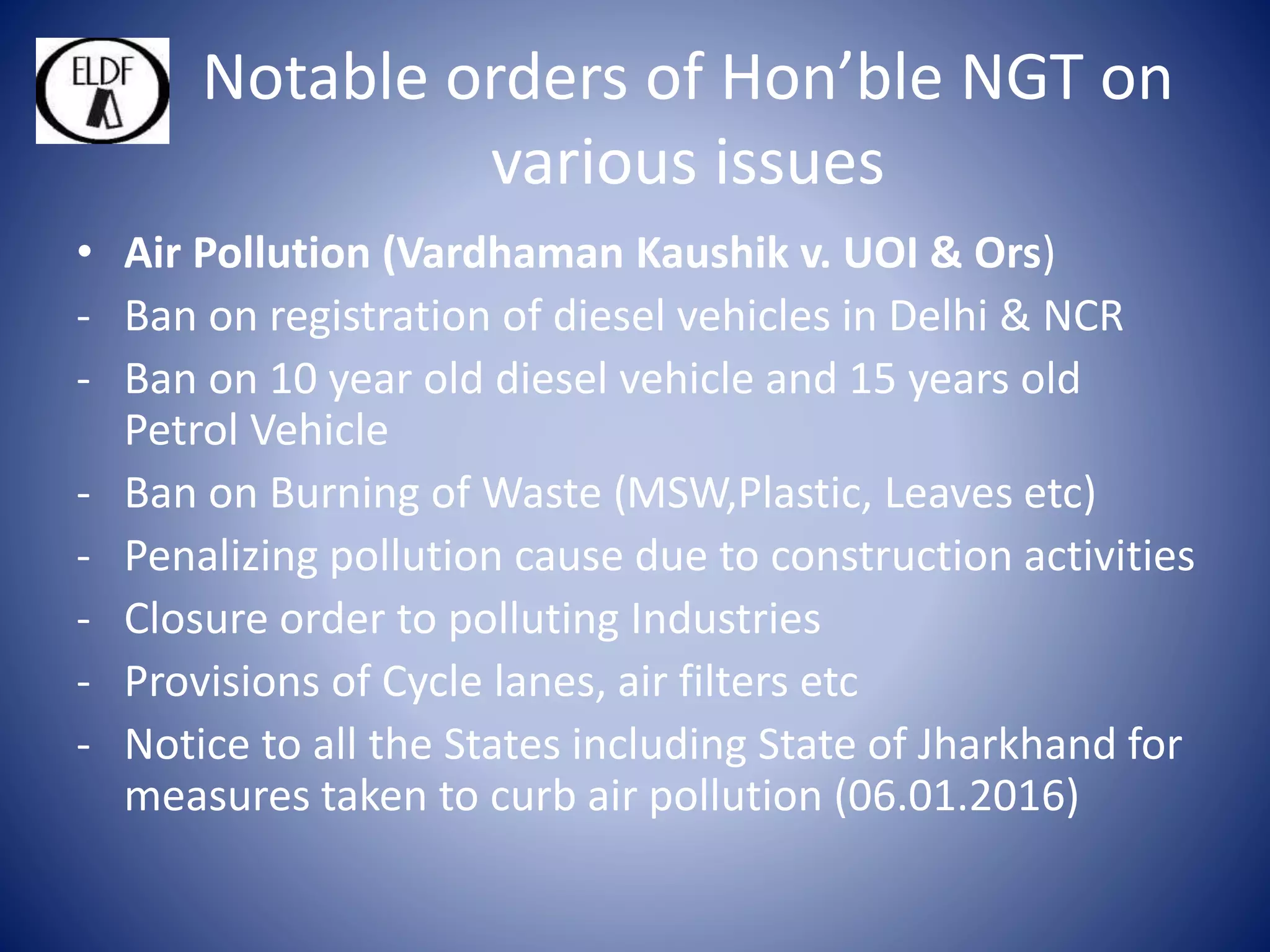 Notable orders of Hon’ble NGT on
various issues
• Air Pollution (Vardhaman Kaushik v. UOI & Ors)
- Ban on registration of diesel vehicles in Delhi & NCR
- Ban on 10 year old diesel vehicle and 15 years old
Petrol Vehicle
- Ban on Burning of Waste (MSW,Plastic, Leaves etc)
- Penalizing pollution cause due to construction activities
- Closure order to polluting Industries
- Provisions of Cycle lanes, air filters etc
- Notice to all the States including State of Jharkhand for
measures taken to curb air pollution (06.01.2016)
 