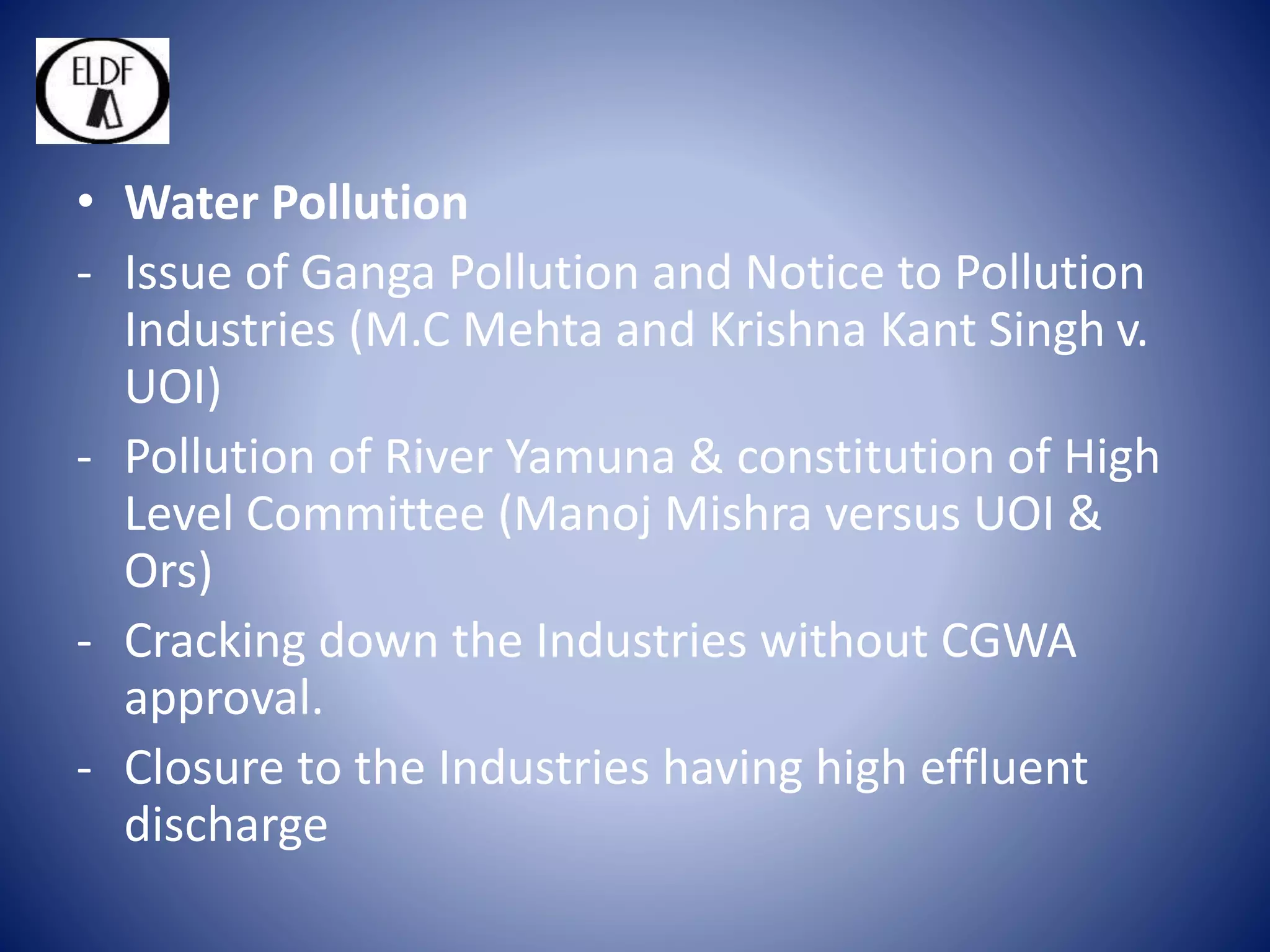 • Water Pollution
- Issue of Ganga Pollution and Notice to Pollution
Industries (M.C Mehta and Krishna Kant Singh v.
UOI)
- Pollution of River Yamuna & constitution of High
Level Committee (Manoj Mishra versus UOI &
Ors)
- Cracking down the Industries without CGWA
approval.
- Closure to the Industries having high effluent
discharge
 