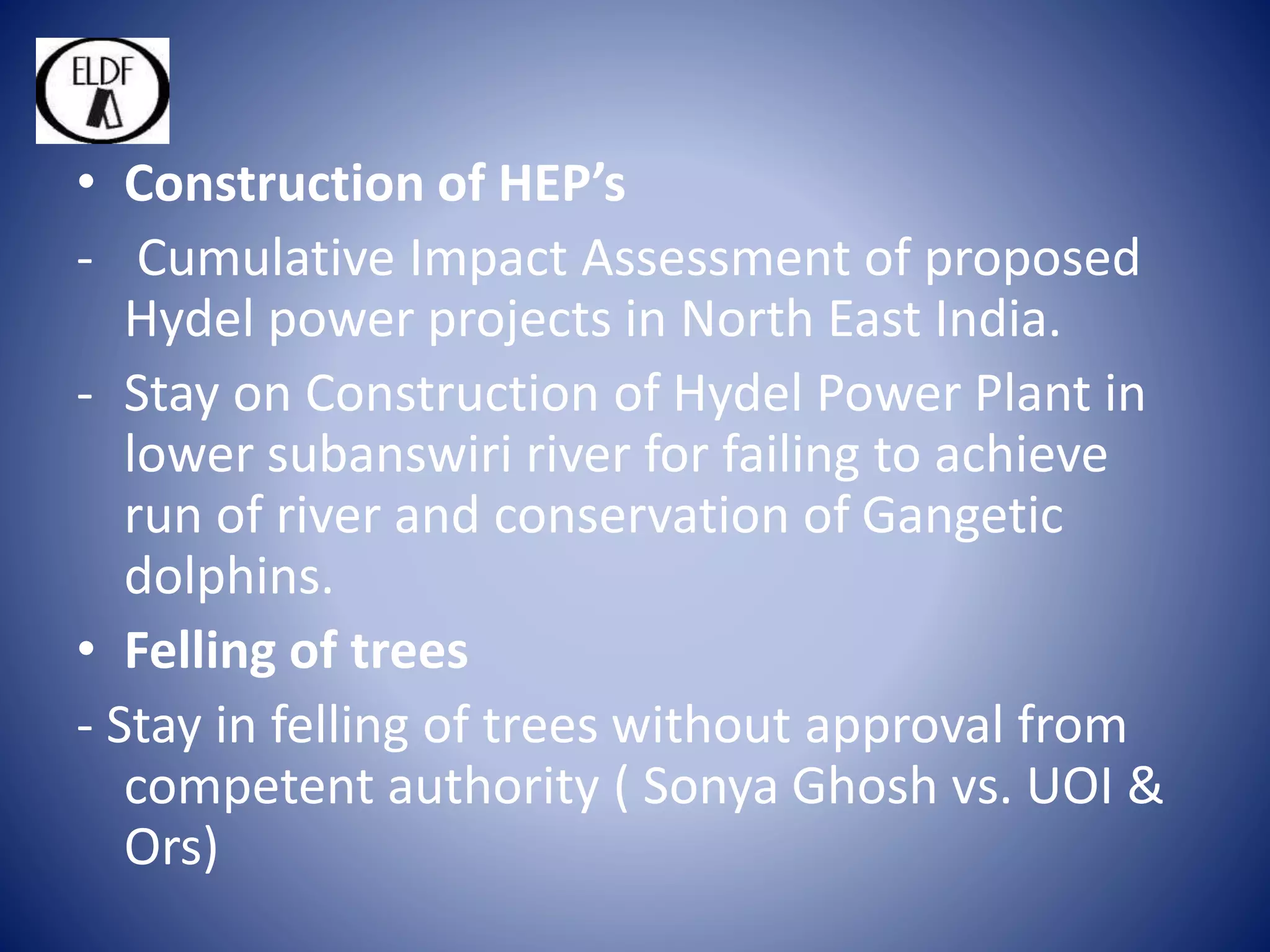 • Construction of HEP’s
- Cumulative Impact Assessment of proposed
Hydel power projects in North East India.
- Stay on Construction of Hydel Power Plant in
lower subanswiri river for failing to achieve
run of river and conservation of Gangetic
dolphins.
• Felling of trees
- Stay in felling of trees without approval from
competent authority ( Sonya Ghosh vs. UOI &
Ors)
 