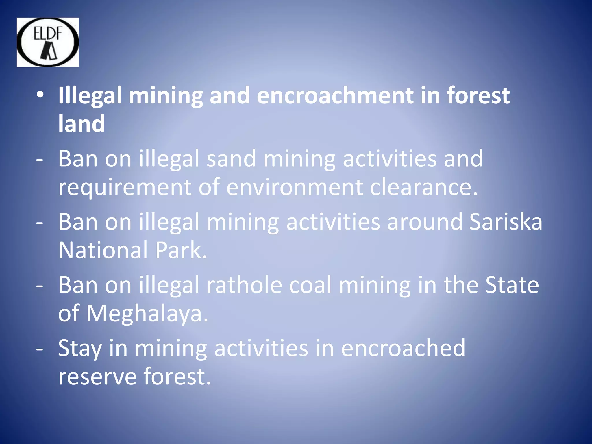 • Illegal mining and encroachment in forest
land
- Ban on illegal sand mining activities and
requirement of environment clearance.
- Ban on illegal mining activities around Sariska
National Park.
- Ban on illegal rathole coal mining in the State
of Meghalaya.
- Stay in mining activities in encroached
reserve forest.
 