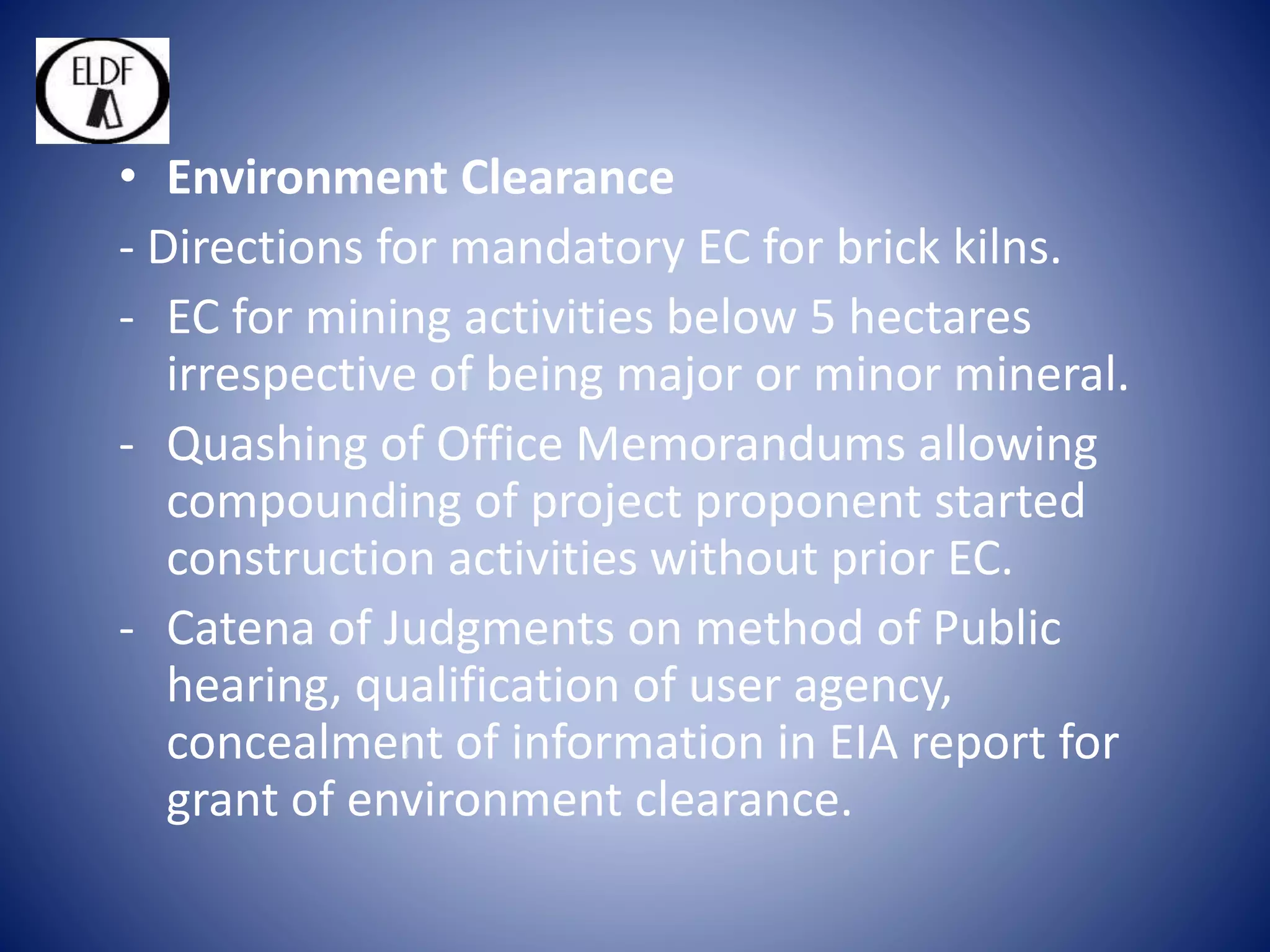 • Environment Clearance
- Directions for mandatory EC for brick kilns.
- EC for mining activities below 5 hectares
irrespective of being major or minor mineral.
- Quashing of Office Memorandums allowing
compounding of project proponent started
construction activities without prior EC.
- Catena of Judgments on method of Public
hearing, qualification of user agency,
concealment of information in EIA report for
grant of environment clearance.
 