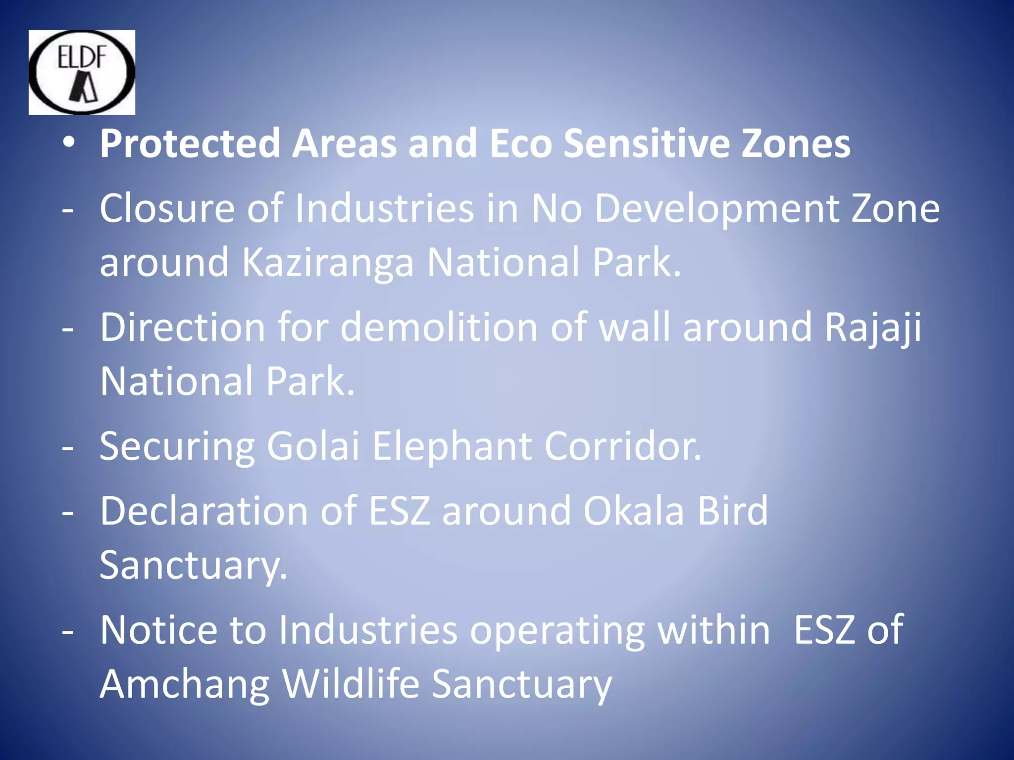 • Protected Areas and Eco Sensitive Zones
- Closure of Industries in No Development Zone
around Kaziranga National Park.
- Direction for demolition of wall around Rajaji
National Park.
- Securing Golai Elephant Corridor.
- Declaration of ESZ around Okala Bird
Sanctuary.
- Notice to Industries operating within ESZ of
Amchang Wildlife Sanctuary
 