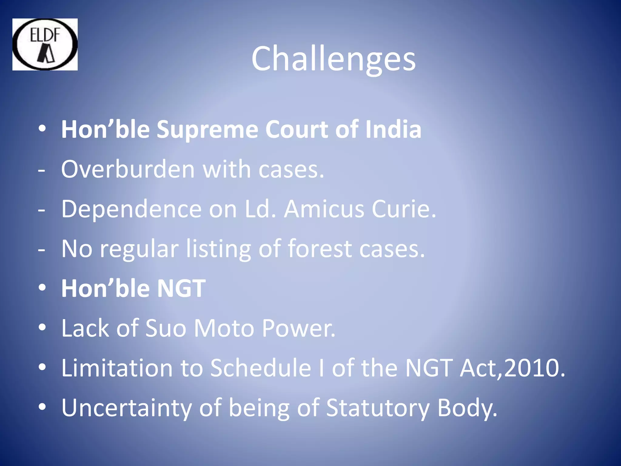 Challenges
• Hon’ble Supreme Court of India
- Overburden with cases.
- Dependence on Ld. Amicus Curie.
- No regular listing of forest cases.
• Hon’ble NGT
• Lack of Suo Moto Power.
• Limitation to Schedule I of the NGT Act,2010.
• Uncertainty of being of Statutory Body.
 