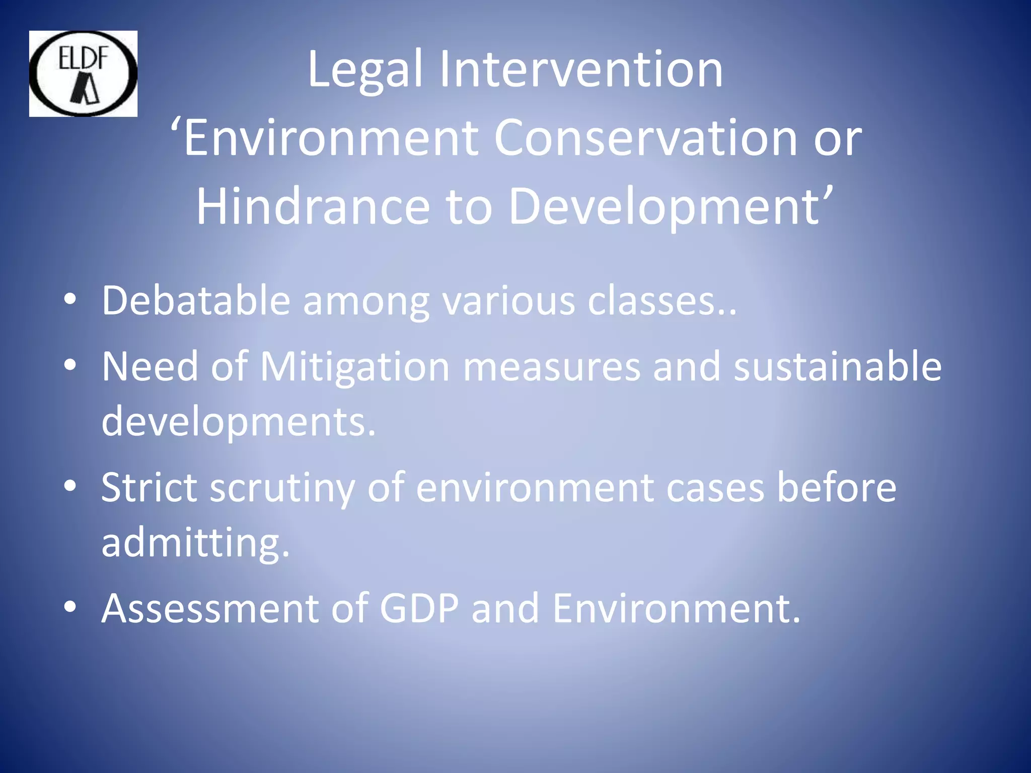 Legal Intervention
‘Environment Conservation or
Hindrance to Development’
• Debatable among various classes..
• Need of Mitigation measures and sustainable
developments.
• Strict scrutiny of environment cases before
admitting.
• Assessment of GDP and Environment.
 