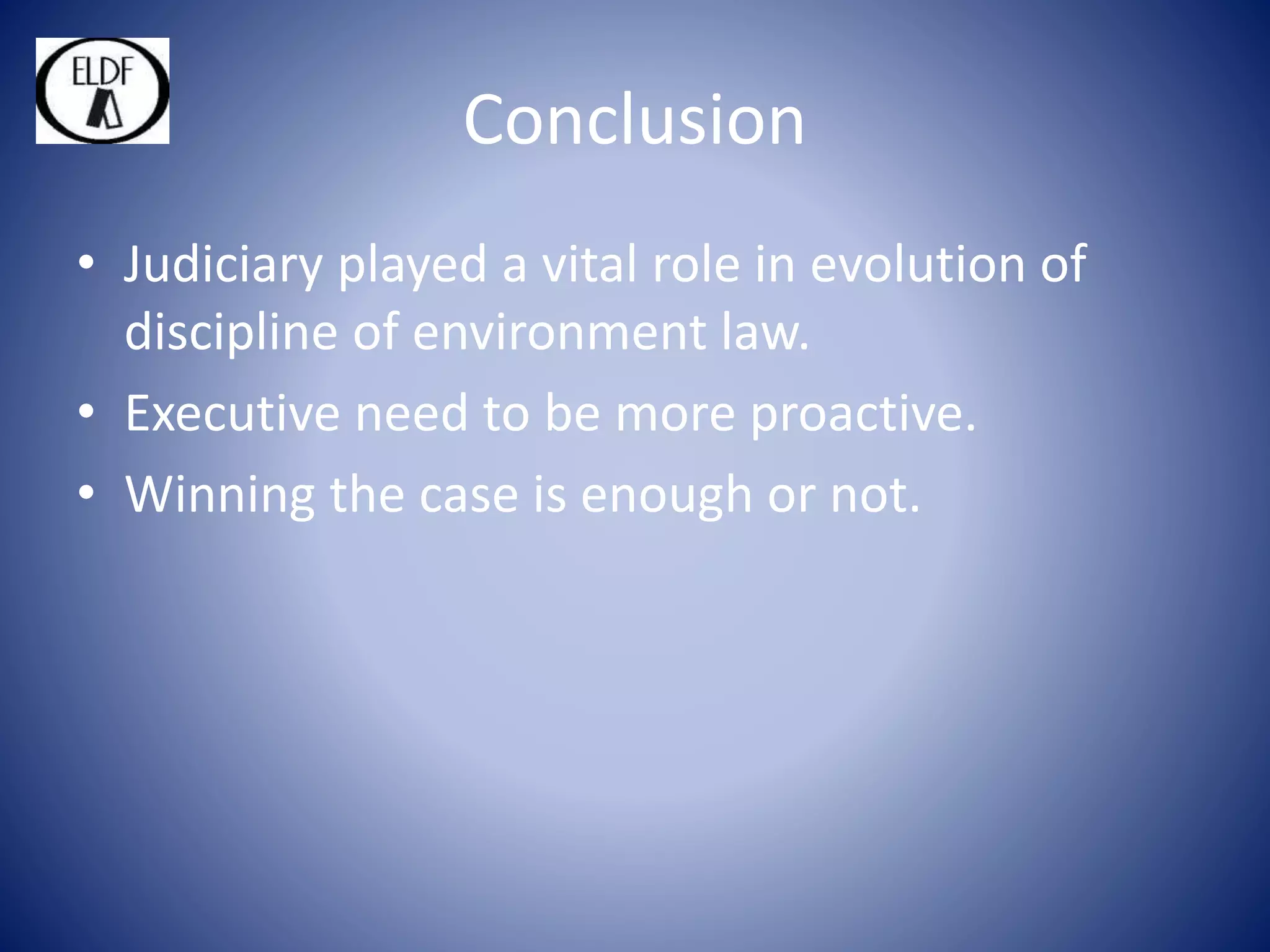 Conclusion
• Judiciary played a vital role in evolution of
discipline of environment law.
• Executive need to be more proactive.
• Winning the case is enough or not.
 