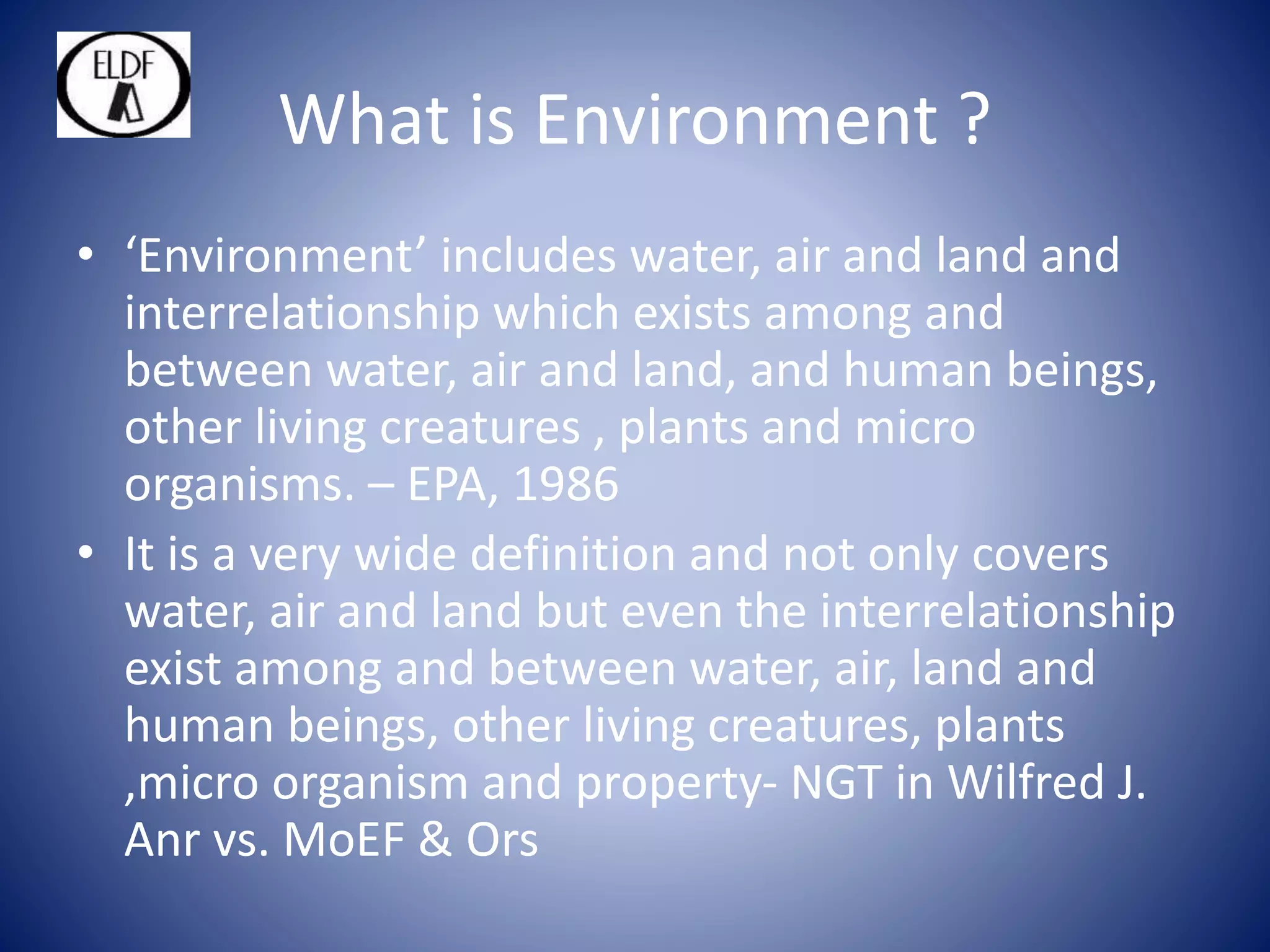 What is Environment ?
• ‘Environment’ includes water, air and land and
interrelationship which exists among and
between water, air and land, and human beings,
other living creatures , plants and micro
organisms. – EPA, 1986
• It is a very wide definition and not only covers
water, air and land but even the interrelationship
exist among and between water, air, land and
human beings, other living creatures, plants
,micro organism and property- NGT in Wilfred J.
Anr vs. MoEF & Ors
 