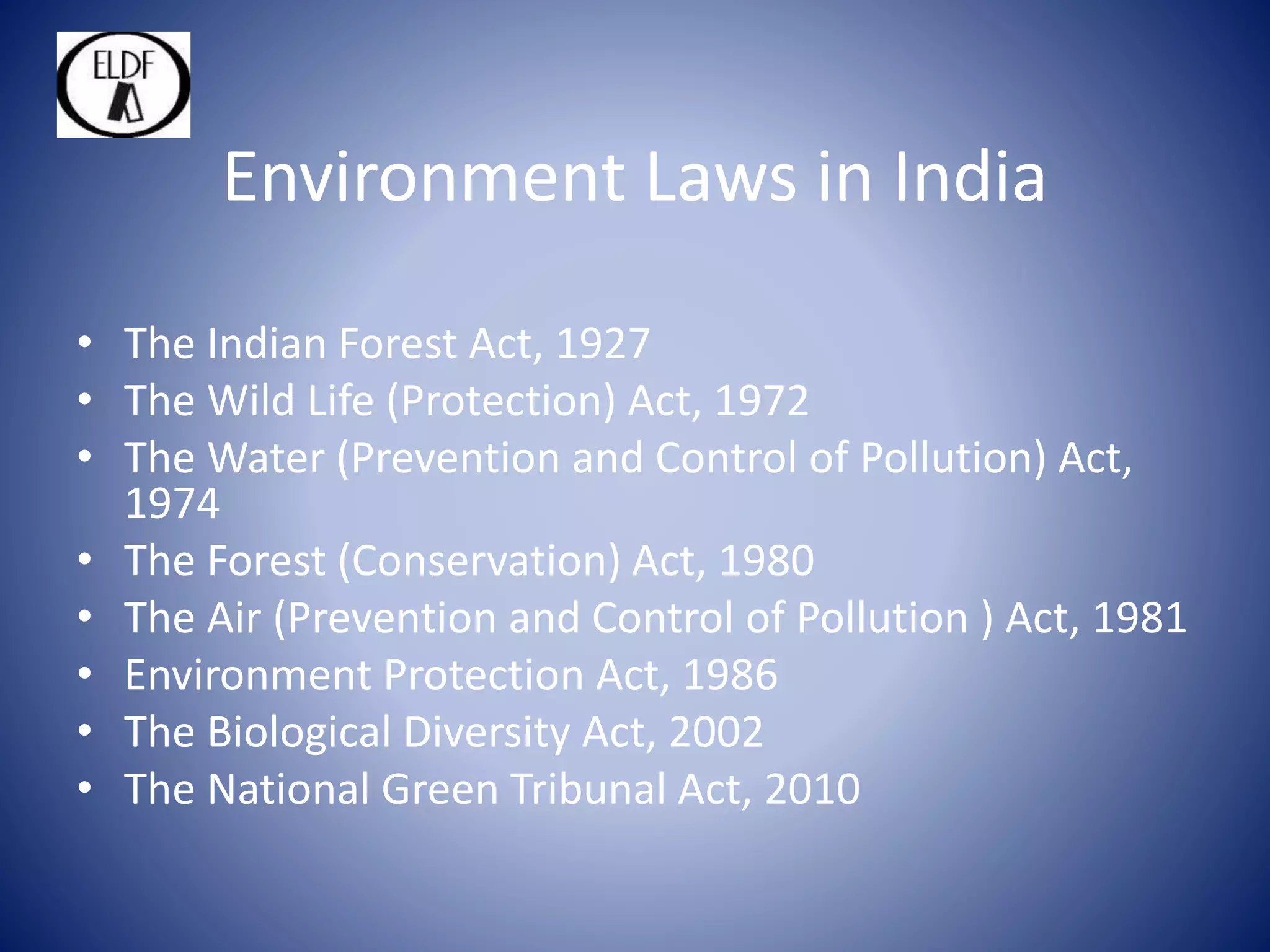 Environment Laws in India
• The Indian Forest Act, 1927
• The Wild Life (Protection) Act, 1972
• The Water (Prevention and Control of Pollution) Act,
1974
• The Forest (Conservation) Act, 1980
• The Air (Prevention and Control of Pollution ) Act, 1981
• Environment Protection Act, 1986
• The Biological Diversity Act, 2002
• The National Green Tribunal Act, 2010
 