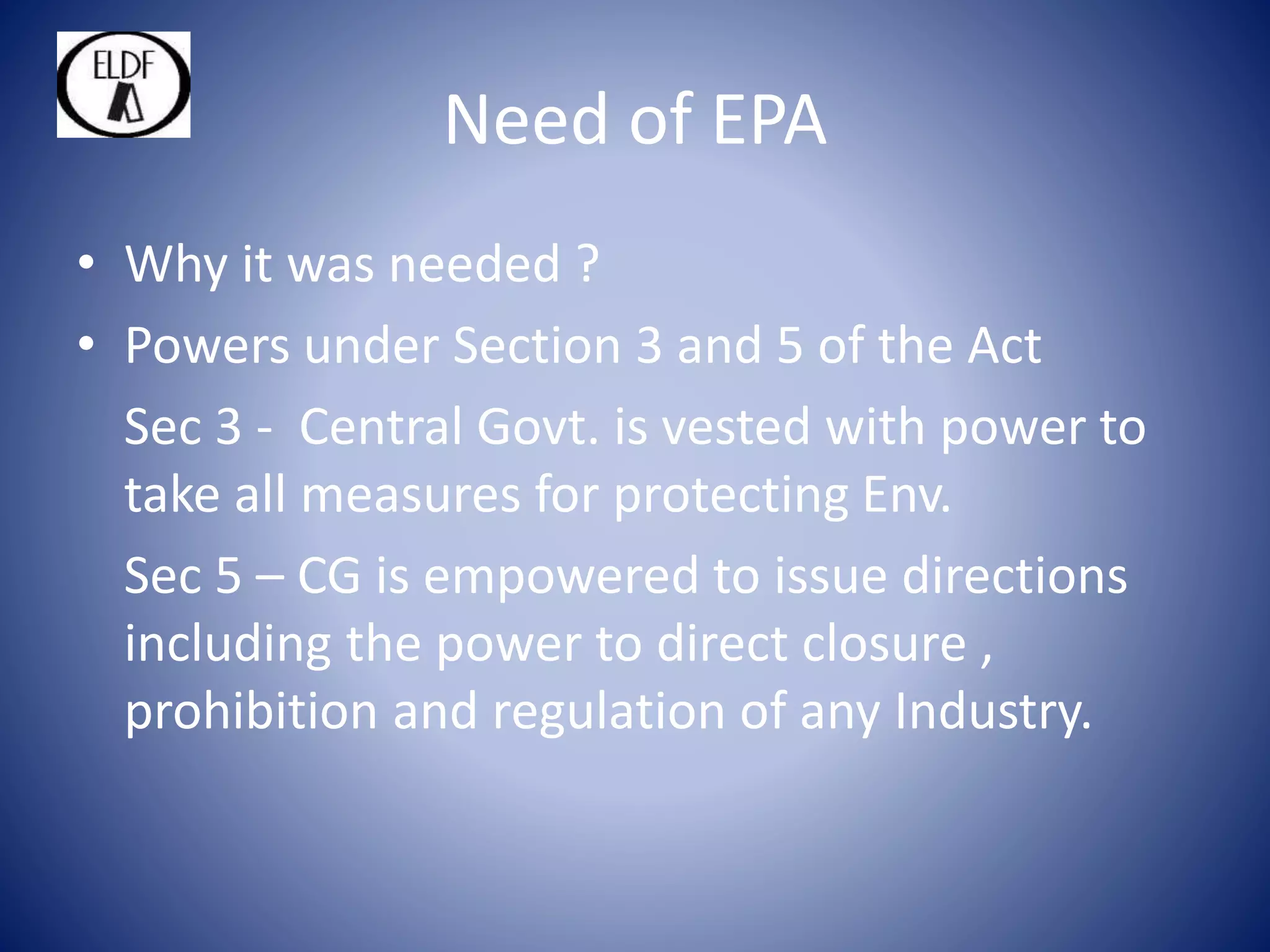 Need of EPA
• Why it was needed ?
• Powers under Section 3 and 5 of the Act
Sec 3 - Central Govt. is vested with power to
take all measures for protecting Env.
Sec 5 – CG is empowered to issue directions
including the power to direct closure ,
prohibition and regulation of any Industry.
 