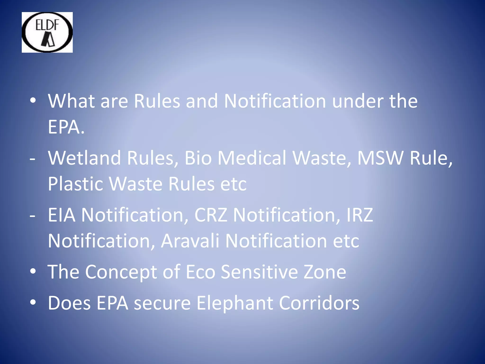• What are Rules and Notification under the
EPA.
- Wetland Rules, Bio Medical Waste, MSW Rule,
Plastic Waste Rules etc
- EIA Notification, CRZ Notification, IRZ
Notification, Aravali Notification etc
• The Concept of Eco Sensitive Zone
• Does EPA secure Elephant Corridors
 