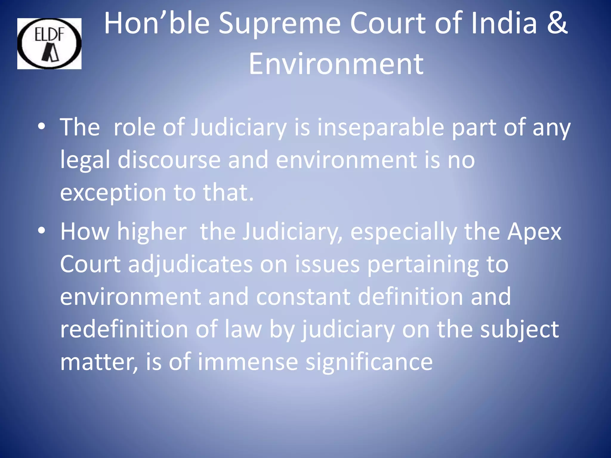 Hon’ble Supreme Court of India &
Environment
• The role of Judiciary is inseparable part of any
legal discourse and environment is no
exception to that.
• How higher the Judiciary, especially the Apex
Court adjudicates on issues pertaining to
environment and constant definition and
redefinition of law by judiciary on the subject
matter, is of immense significance
 