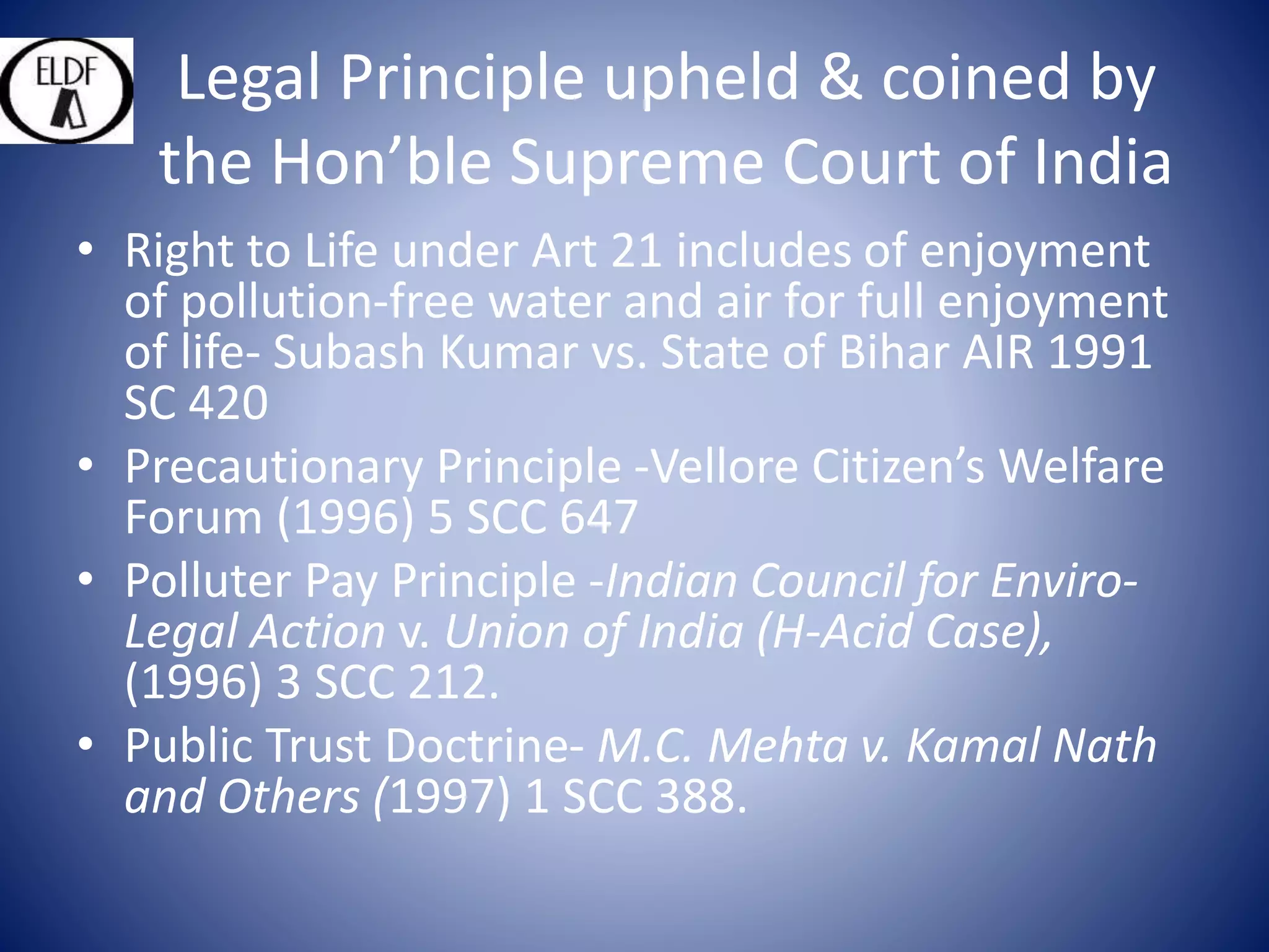 Legal Principle upheld & coined by
the Hon’ble Supreme Court of India
• Right to Life under Art 21 includes of enjoyment
of pollution-free water and air for full enjoyment
of life- Subash Kumar vs. State of Bihar AIR 1991
SC 420
• Precautionary Principle -Vellore Citizen’s Welfare
Forum (1996) 5 SCC 647
• Polluter Pay Principle -Indian Council for Enviro-
Legal Action v. Union of India (H-Acid Case),
(1996) 3 SCC 212.
• Public Trust Doctrine- M.C. Mehta v. Kamal Nath
and Others (1997) 1 SCC 388.
 