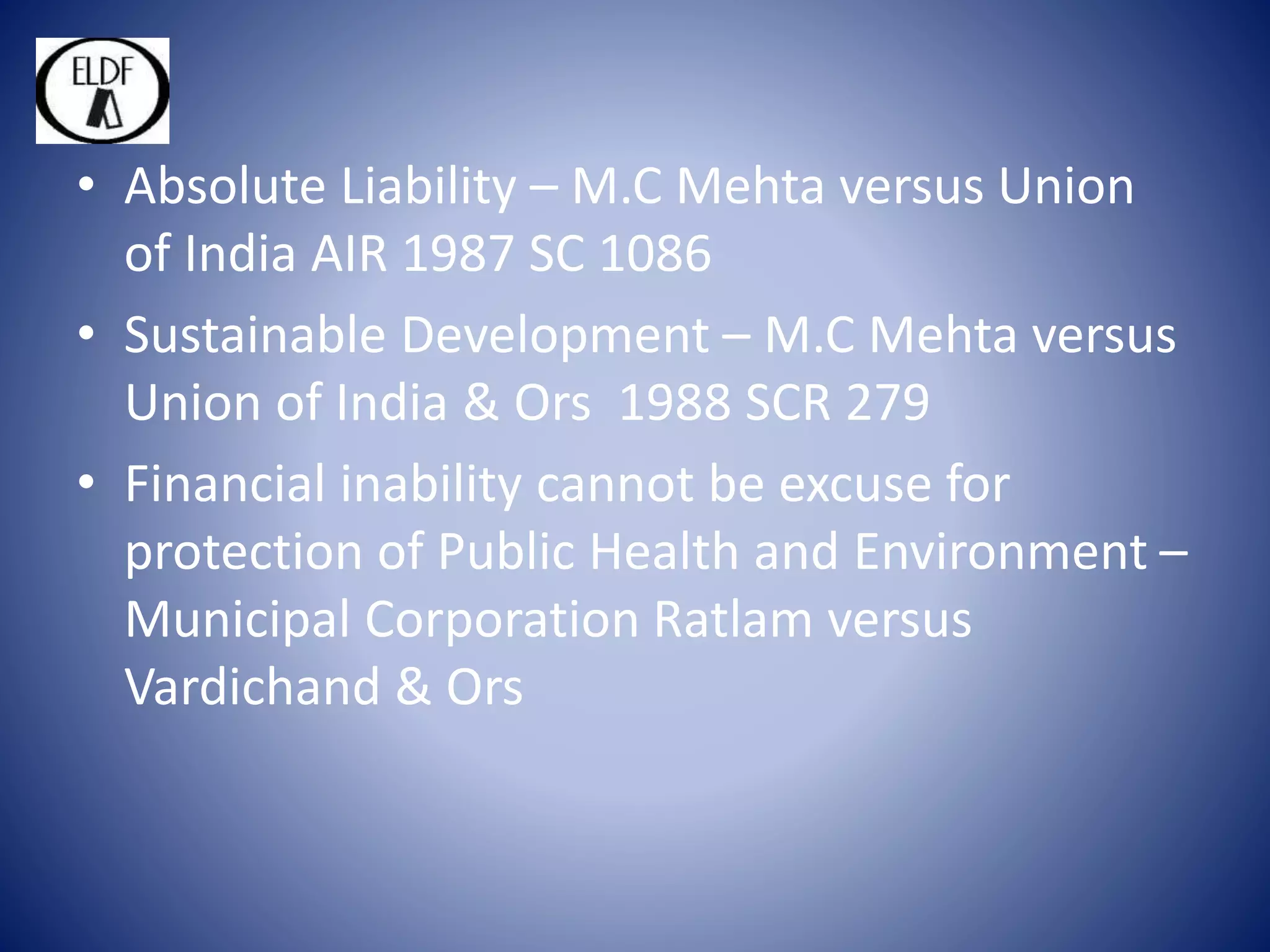 • Absolute Liability – M.C Mehta versus Union
of India AIR 1987 SC 1086
• Sustainable Development – M.C Mehta versus
Union of India & Ors 1988 SCR 279
• Financial inability cannot be excuse for
protection of Public Health and Environment –
Municipal Corporation Ratlam versus
Vardichand & Ors
 