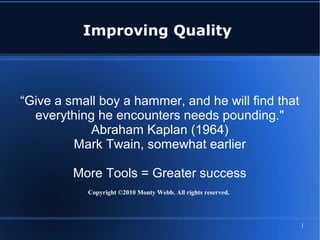 1
Improving Quality
“Give a small boy a hammer, and he will find that
everything he encounters needs pounding."
Abraham Kaplan (1964)
Mark Twain, somewhat earlier
More Tools = Greater success
Copyright ©2010 Monty Webb. All rights reserved.
 