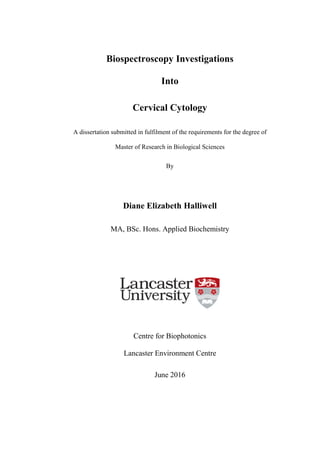 Biospectroscopy Investigations
Into
Cervical Cytology
A dissertation submitted in fulfilment of the requirements for the degree of
Master of Research in Biological Sciences
By
Diane Elizabeth Halliwell
MA, BSc. Hons. Applied Biochemistry
Centre for Biophotonics
Lancaster Environment Centre
June 2016
 