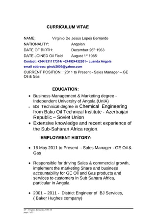 CURRICULUM VITAE
NAME: Virginio De Jesus Lopes Bernardo
NATIONALITY: Angolan
DATE OF BIRTH: December 26th
1963
DATE JOINED Oil Field August 1st
1985
Contact: +244 931117314/ +244924432201– Luanda Angola
email address: ginob2006@yahoo.com
CURRENT POSITION : 2011 to Present - Sales Manager – GE
Oil & Gas
EDUCATION:
• Business Management & Marketing degree -
Independent University of Angola (UnIA)
• BS Technical degree in Chemical Engineering
from Baku Oil Technical Institute - Azerbaijan
Republic – Soviet Union
• Extensive knowledge and recent experience of
the Sub-Saharan Africa region.
EMPLOYMENT HISTORY:
• 16 May 2011 to Present - Sales Manager - GE Oil &
Gas
• Responsible for driving Sales & commercial growth,
implement the marketing Share and business
accountability for GE Oil and Gas products and
services to customers in Sub Sahara Africa,
particular in Angola
• 2001 – 2011 - District Engineer of BJ Services,
( Baker Hughes company)
CV - Virginio Bernardo 27.04.16
page 1 of 3
 
