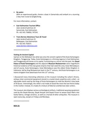 • By water:
With an experienced guide, charter a boat in Samarinda and embark on a stunning
2-day river cruise to Sangkulirang.
For more information, contact:
• East Kalimantan Tourism Office
Jalan Jendral Sudirman 22
Samarinda, East Kalimantan
Ph: +62-541-736850, 747241
• Trans Borneo Adventure Tours & Travel
Jalan Jendral Sudirman 21
Balikpapan, East Kalimantan
Ph: +62-541-762671
www.borneo-indonesia.com
*****************
Visiting An Ancient Capital
Upriver on the Mahakam lies what was once the ancient capital of the Kutai Kartanegara
Kingdom, Tenggarong. Today, Kutai Kartanegara is a thriving regency in East Kalimantan
and Tenggarong still serves as its capital. Functioning as a mirror into the past, the Royal
Palace of Kutai Kartanegara and the adjacent Museum Mulawarman store magnificent
historical evidence of the two great empires that had ruled the area, Kutai Mertadipura
and of course, Kutai Kartanegara. Kutai Mertadipura was the oldest Hindu Kingdom in
Indonesia, led by King Mulawarman back in the 5th
century. And Kutai Kartanegara is an
Islamic kingdom that dated back from the 13th
century.
I discovered many interesting collections at the museum including the sultan’s throne,
antique silver ceremonial equipment stored in a crystal closet, jewelries and a rehal – an
adjustable stand used by the kings of Kutai Kartanegara to read the Muslim’s holy book
of Al Quran. Interestingly, the rehal is not made of wood like most that we find to today
in the market. Instead, it is made of a mixture of Siberian and Bornean deer antlers.
The museum also displays various archeological artifacts, traditional weaving equipment
used by the Dayak Banuaq, Dayak Kenyah and Dayak Punan to weave Doyo fibers into
lovely fabrics, vintage ceramics, as well as a myriad of other antiquities. The museum is
open every day, except on Fridays and Mondays.
*****************
BOX 10:
 