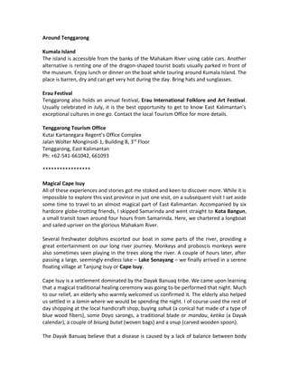 Around Tenggarong
Kumala Island
The island is accessible from the banks of the Mahakam River using cable cars. Another
alternative is renting one of the dragon-shaped tourist boats usually parked in front of
the museum. Enjoy lunch or dinner on the boat while touring around Kumala Island. The
place is barren, dry and can get very hot during the day. Bring hats and sunglasses.
Erau Festival
Tenggarong also holds an annual festival, Erau International Folklore and Art Festival.
Usually celebrated in July, it is the best opportunity to get to know East Kalimantan’s
exceptional cultures in one go. Contact the local Tourism Office for more details.
Tenggarong Tourism Office
Kutai Kartanegara Regent’s Office Complex
Jalan Wolter Monginsidi 1, Building B, 3rd
Floor
Tenggarong, East Kalimantan
Ph: +62-541-661042, 661093
*****************
Magical Cape Isuy
All of these experiences and stories got me stoked and keen to discover more. While it is
impossible to explore this vast province in just one visit, on a subsequent visit I set aside
some time to travel to an almost magical part of East Kalimantan. Accompanied by six
hardcore globe-trotting friends, I skipped Samarinda and went straight to Kota Bangun,
a small transit town around four hours from Samarinda. Here, we chartered a longboat
and sailed upriver on the glorious Mahakam River.
Several freshwater dolphins escorted our boat in some parts of the river, providing a
great entertainment on our long river journey. Monkeys and proboscis monkeys were
also sometimes seen playing in the trees along the river. A couple of hours later, after
passing a large, seemingly endless lake – Lake Senayang – we finally arrived in a serene
floating village at Tanjung Isuy or Cape Isuy.
Cape Isuy is a settlement dominated by the Dayak Banuaq tribe. We came upon learning
that a magical traditional healing ceremony was going to be performed that night. Much
to our relief, an elderly who warmly welcomed us confirmed it. The elderly also helped
us settled in a lamin where we would be spending the night. I of course used the rest of
day shopping at the local handicraft shop, buying sahuk (a conical hat made of a type of
blue wood fibers), some Doyo sarongs, a traditional blade or mandau, ketika (a Dayak
calendar), a couple of bisung butat (woven bags) and a snup (carved wooden spoon).
The Dayak Banuaq believe that a disease is caused by a lack of balance between body
 