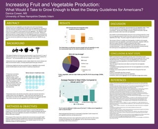 Increasing Fruit and Vegetable Production:
What Would it Take to Grow Enough to Meet the Dietary Guidelines for Americans?
Danica Cowan, MS
University of New Hampshire Dietetic Intern
ABSTRACT
BACKGROUND
METHODS & OBJECTIVES
RESULTS
CONCLUSIONS & NEXT STEPS
•The Dietary Guidelines for Americans recommended 2 cups of fruit and 2.5 cups of
vegetables per day has not changed with the new 2015-2020 Dietary Guidelines for
Americans.12 This recommendation has not changed in over 10 years.
•Eating more fruits and vegetables results in fewer deaths from chronic disease and
fewer environmental impacts, including reduced greenhouse gas emissions.7
•If Americans added just one extra serving of fruits or vegetables a day it would
prevent 30,000 deaths and save $5 billion in healthcare expenditures.5
DISCUSSION
Americans are not meeting their recommended fruit and vegetable intake.1 There
are many obstacles to increasing both fruit and vegetable production and
consumption. Farmers have stronger incentives to grow commodity crops like
grains and oilseeds rather than fruits and vegetables.
One problem of eliminating planting restrictions and increasing production is that
fruit and vegetable producers often want these restrictions as they keep fruit and
vegetable prices high. This policy is good for producers but bad for consumers.5
The increase in farmer’s markets and school gardens is evidence of increasing
demand for fruits and vegetables, particularly locally grown. Between 1994 and
2014 the number of farmer’s markets increased by over 6,500.15
Increasing demand for fruits and vegetables may help decrease prices and
increase production.16 In fact, the American Heart Association recently asserted
that reducing fruit and vegetable prices could help save lives.17
Eating more fruits and vegetables can help reduce the risk of many diseases.
However, we do not currently produce enough fruits and vegetables for everyone to
meet the US Dietary Guidelines for Americans (DGA)12 for fruit and vegetable intake.
Only 2% of our cropland is used to grow fruits and vegetables.1 The majority is used
to grow commodity crop monocultures of cereal grains and oil seeds. Shifting our
agricultural policies to support higher fruit and vegetable production would promote
both human and environmental health, as fruits and vegetables would promote crop
diversity, and just one additional serving per day would save over 30,000 lives per
year.5
REFERENCES
While increasing fruit and vegetable production won’t necessarily increase
consumption and bring about the health benefits that go along with them, it may
help decrease prices. A decrease in fruit and vegetable prices could increase
access to price sensitive populations most likely to benefit from increased
consumption.16, 11
There are several steps that can be taken to increase fruit and vegetable
production:5,6
• Completely remove growing restrictions for fruit and vegetables for commodity
recipient farmers.
 Develop crop insurance policies for diversified farms that grow fruits and
vegetables.
 Invest in sustainable agriculture research.
 Promote consumer access to fruits and vegetables.
Limitations: More recent aggregate fruit and vegetable acreage data needed.
0
0.5
1
1.5
2
2.5
3
fruits vegetables
Cups
2013 Average Daily Fruit & Vegetable Intake
Compared to Dietary Guidelines1
Shortfall
Consumed
1. O'Hara JK. The $11-trillion reward: How simple dietary changes can save lives and money, and how we get there.
Available at: http://www.ucsusa.org/sites/default/files/legacy/assets/documents/food_and_agriculture/11-trillion-
reward.pdf
2 Counting on Agroecology: Why We Should Invest More in the Transition to Sustainable Agriculture (2015). Union of
Concerned Scientists 2015. Available at: http://www.ucsusa.org/food-agriculture/advance-sustainable-
agriculture/counting-on-agroecology#.vszdt5oaoko. Accessed February 2, 2016.
3. Horrigan, Leo, Robert S. Lawrence, and Polly Walker. "How sustainable agriculture can address the environmental
and human health harms of industrial agriculture." Environmental health perspectives 110.5 (2002): 445.
4. Premanandh J. Factors affecting food security and contribution of modern technologies in food
sustainability. Journal of the Science of Food and Agriculture J. Sci. Food Agric. 2011;91(15):2707–2714.
5 The Healthy Farmland Diet: How Growing Less Corn Would Improve Our Health and Help America's Heartland
(2013). Union of Concerned Scientists. Available at: http://www.ucsusa.org/food_and_agriculture/solutions/expand-
healthy-food-access/the-healthy-farmland-diet.html#.vszffpoaoko. Accessed February 1, 2016
6 Balagtas JV, Krissoff B, Lei L, Rickard BJ. How Has U.S. Farm Policy Influenced Fruit and Vegetable Production? Applied
Economic Perspectives and Policy2013;36(2):265–286.
7 Scarborough, P., Allender, S., Clarke, D., Wickramasinghe, K. and Rayner, M., 2012. Modeling the health impact of
environmentally sustainable dietary scenarios in the UK. European journal of clinical nutrition, 66(6), pp.710-715
8 Foley JA, Ramankutty N, Brauman KA, et al. Solutions for a cultivated planet.Nature 2011;478(7369):337–342.
9 Ribera, L.A., Yue, C. and Holcomb, R., 2012. Geographic impacts on US Agriculture of the 2010 dietary nutrition
guidelines. Choices Magazine, 27(1).
10 Johnson, D.D., Krissoff, B., Young, C.E., Hoffman, L.A., Lucier, G. and Breneman, V.E., 2006. Eliminating Fruit and
Vegetable Planting Restrictions: How Would Markets Be Affected? (No. 7249). United States Department of Agriculture,
Economic Research Service.
11 Naqvi, J., Salter, S., Sheehy, T.J. and Smyth, S., 2012. Policy Opportunities to Better Incentivize Fruit and Vegetable
Production.
12 US Department of Health and Human Services, 2015. Dietary Guidelines for Americans 2015
13 The 2014 Farm Bill (PL 113-79)
14 Buzby, J.C., Wells, H.F. and Vocke, G., 2006. Possible implications for US agriculture from adoption of select dietary
guidelines. US Department of Agriculture, Economic Research Service.
15 USDA ERS - Chart: Number of U.S. farmers' markets continues to rise. USDA ERS - Chart: Number of U.S. farmers'
markets continues to rise. Available at: http://ers.usda.gov/data-products/chart-gallery/detail.aspx?chartid=48561.
Accessed February 4, 2016.
16 Beydoun MA, Powell LM, Wang Y. The association of fast food, fruit and vegetable prices with dietary intakes among
US adults: Is there modification by family income? Social Science & Medicine 2008;66(11):2218–2229.
17 Slice The Price Of Fruits And Veggies, Save 200,000 Lives? NPR. Available at:
http://www.npr.org/sections/thesalt/2016/03/02/468921290/slice-the-price-of-fruits-and-veggies-save-200-000-lives.
Accessed March 18, 2016.
•A literature review was performed using databases including USDA databases,
Google Scholar, and the UNH online library. Topics including sustainable agriculture,
agroecology, US fruit and vegetable consumption and production, and US chronic
disease rates were reviewed.
•The purpose of this review was to identify the environmental and public health
impacts of meeting the Dietary Guidelines for Americans recommended fruit and
vegetable intake, including the amount of land needed to grow the fruits and
vegetables needed to meet the guidelines.
•Removing planting restrictions on commodity crop growers could increase fruit
and vegetable production and decrease prices.6
•While planting restrictions were significantly eased by the 2014 Farm Bill, further
incentives for growing fruits and vegetables, such as crop insurance policies,
would likely help increase production.11
2012 US Crop Acreage1
cereal grains
oil seeds
other crops
wheat
vegetables, fruit,
nuts
Fruits, vegetable, and nut crops makes up only 2% of US crop acreage. (USDA,
USC)1,9
•Historically, farmers who planted commodity crops were severely restricted or
unable to plant fruits and vegetables. These restrictions were eased but not
eliminated in the 2014 Farm Bill. Commodity crop growers can now grow specialty
crops, which include fruits and vegetables on up to 15% of acreage13
The United States currently does not grow enough fruits and vegetables to meet
the recommended intake for the Dietary Guidelines for Americans.1,5,9
The US needs an additional 3 million acres of fruit and 7.7 million acres of vegetables in
order to meet the DGAs.14
•If Americans met dietary
guidelines for fruit and
vegetable intake, it would
prevent 127,000 deaths a year
and save $17 billion in medical
costs. This translates to $11
trillion in economic value.5 This
$11 trillion combines medical
costs, premature death, and
lost productivity.
 