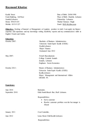 Raymond Khattar
Kaslik Street Date of Birth: 28/06/1990
Farah Building, 3rd Floor Place of Birth: Hadchit, Lebanon
Jounieh,Lebanon Citizenship: Lebanese
Home: 09/635 655 Marital Statuses: Single
Mobile: 03/315 327 Email: RAY-K@live.com
Objective: Seeking a Financial or Management or Logistics position in witch I can apply my finance
expertise and experience and my knowledge writing feasibility reports and my communication skills in
English French and Arabic.
Education:
October 2007: Bachelor of Business Administration
Universite Saint-Esprit Kaslik (USEK)
Kaslik,Lebanon
Major: Finance
Graduated June 2012
May 2007: French Baccalaureate
College Centrale Jounieh
Jounieh, Lebanon
Emphasis: Socio-Economics
October 2012 : Master of Business Administration
Universite Saint-Esprit Kaslik (USEK)
Kaslik,Lebanon
Major: Management and International Affairs
GRADE :95.
Experience:
June 2010 Bartender,
September 2010 Edde SandsBeach Bar; Jbeil Lebanon.
Responsibilities:
 Serve customer
 Resolve customer problem wen the bar manger is
Absent
January 2011 Cost Controller,
June 2012 Lotus Resto ClubKaslikLebanon
Responsibilities:
 