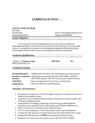 CURRICULUM VITAE
GANTA ANIL KUMAR
SRT -882,
Sanath nagar Email: send.anilganta@gmail.com
Hyderabad-500018. Mobile: 9493989959
Career Objective
To be associated with an organization that gives me scope to update my
knowledge and skills in accordance with the latest trends and be part of a team, which
works in a competitive environment on challenging assignments that shall yield the
twin benefits of the job satisfaction and a steady-paced professional growth.
Academic Qualification
Diploma - (Computer Engg) 2007-2010 - 70%
SBTET Hyderabad, AP
Technical Training
OS Administration : RedHat Linux, Windows 2kx and Desktop Operating Systems
Hardware Platforms: All Branded systems like HP, DELL, IBM, INTEL and ACER.
Services : DNS, DHCP, Apache, NFS, FTP, Telnet, Samba and AD Services.
LAN/WAN : Basic management of Cisco Routers and Switches
Applications : MS-Word, MS-Excel and MS-Outlook.
Summary of Experience:
• Overall 4 years’ experience in IT technologies and 2 year’s relevant experience in
(RHEL) Linux Administration.
• Expertise in Linux Administration primarily in Redhat Linux and secondary skill
in Windows Administration.
• Responsible for Installing, configuring, and monitoring health of Red Hat
Enterprise Linux, CentOS, Fedora, SLES, Ubuntu and Windows 2008 Servers.
• Hands on experience in Remote Server Administration.
• User account management – Users and Group creation and customization
• Creating new file systems, increasing file system sizes and checking disk usages
• Configuring different levels of RAID and managing hard disks storage.
• Integration of various network related services like NFS, FTP & SAMBA.
 