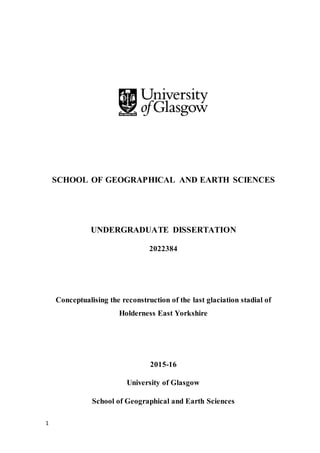 1
SCHOOL OF GEOGRAPHICAL AND EARTH SCIENCES
UNDERGRADUATE DISSERTATION
2022384
Conceptualising the reconstruction of the last glaciation stadial of
Holderness East Yorkshire
2015-16
University of Glasgow
School of Geographical and Earth Sciences
 