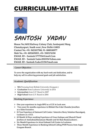 CURRICULUM-VITAE
SANTOSH YADAV
House No.34/02 Railway Colony Club, Sardarpatel Marg
Chanakyapuri, South west ,New Delhi-110021
Contact No. +91- 9621017588, 91- 8800180977
Mob No. +91- 8052695053 ,+91- 9305176350
EMAIL ID – Santosh.Y77755@Gmail.Com
EMAIL ID - Santosh.Yadav201019@Yahoo.com
EMAIL ID - Santosh.Yadav2119@Ymail.com
Career Objective:-
To serve the organization with my hard work and dedication, and to
help my self in achieving personal goals and job satisfaction.
Academic Qualification
 MA Pursuing from Rohtak University (Gurgaon )
 Graduation from Lucknow University in 2014
 Intermediate from U.P. Board in 2007
 High School from U.P. Board in 2004
 One year experience in Aegis BPO as a CCE in Luck now.
 Two years Six months experience in Rikhab Das Udai Chandra Jewellers
as a Sales Executive.
 01 Year Experince of Eminent Call Centre / Interctive Berry Solution Hazratganj,
Lucknow as a CCE.
 03 Month 10 Days working Experience of Grace butique and Shared Chand
Jewllers of Aminabad,Hanumaan Mandir and Sri Ram Road,Lucknow .
 Six Month Experience in Aircel Inbond Call Centre in Lucknow.
 Three Month Experience in Banking Inbond Calling PNB Process from Aegis
Gurgaon Branch.
Working Experience
 
