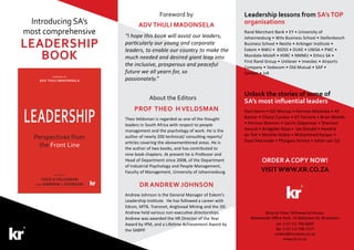 Leadership lessons from SA’s TOP
organisations
Rand Merchant Bank • EY • University of
Johannesburg • Wits Business School • Stellenbosch
Business School • Nestle • Arbinger Institute •
Eskom • NWU • BiOSS • DUKE • UNISA • PWC •
Mandate-Molefi • HSRC • NMMU • Ethics SA •
First Rand Group • Unilever • Investec • Airports
Company • Vodacom • Old Mutual • SAP •
Sanlam • JvR
Unlock the stories of some of
SA’s most influential leaders
Paul Harris • Gill Marcus • Herman Mashaba • Ali
Bacher • Cheryl Carolus • GT Ferreira • Brian Molefe
• Herman Bosman • Laurie Dippenaar • Shameel
Joosub • Bridgette Gasa • Ian Donald • Hendrik
du Toit • Monhla Hlahla • Mohammed Karaan •
Dave Macready • Pfungwa Serima • Johan van Zyl
Ground Floor, Yellowwood House,
Ballywoods Office Park, 33 Ballyclare Dr, Bryanston
tel: (+27 11) 706 6009
fax: (+27 11) 706 1127
orders@knowres.co.za
www.kr.co.za
ORDER A COPY NOW!
VISIT WWW.KR.CO.ZA
Introducing SA’s
most comprehensive
leadership
book
Prof Theo H Veldsman
Theo Veldsman is regarded as one of the thought
leaders in South Africa with respect to people
management and the psychology of work. He is the
author of nearly 200 technical/ consulting reports/
articles covering the abovementioned areas. He is
the author of two books, and has contributed to
nine book chapters. At present he is Professor and
Head of Department since 2008, of the Department
of Industrial Psychology and People Management,
Faculty of Management, University of Johannesburg.
Dr Andrew Johnson
Andrew Johnson is the General Manager of Eskom’s
Leadership Institute. He has followed a career with
Edcon, MTN, Transnet, Anglovaal Mining and the JSE.
Andrew held various non-executive directorships.
Andrew was awarded the HR Director of the Year
Award by IPM, and a Lifetime Achievement Award by
the SABPP.
About the Editors
Foreword by
ADV THULI MADONSELA
“I hope this book will assist our leaders,
particularly our young and corporate
leaders, to enable our country to make the
much needed and desired giant leap into
the inclusive, prosperous and peaceful
future we all yearn for, so
passionately.”
 