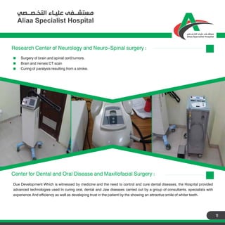 11
Center for Dental and Oral Disease and Maxillofacial Surgery :
Due Development Which is witnessed by medicine and the need to control and cure dental diseases, the Hospital provided
advanced technologies used In curing oral, dental and Jaw diseases carried out by a group of consultants, specialists with
experience And efficiency as well as developing trust in the patient by the showing an attractive smile of whiter teeth.
Research Center of Neurology and Neuro-Spinal surgery :
Surgery of brain and spinal cord tumors.
Brain and nerves CT scan
Curing of paralysis resulting from a stroke.
 