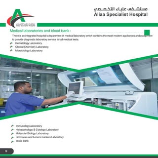 18
Medical laboratories and blood bank :
There is an integrated hospital's department of medical laboratory which contains the most modern appliances and equipment
to provide diagnostic laboratory service for all medical tests.
Hematology Laboratory
Clinical Chemistry Laboratory
Microbiology Laboratory
ImmunologyLaboratory
Histopathology & Cytology Laboratory
Molecular Biology Laboratory
Hormones and tumors markers Laboratory
Blood Bank
 