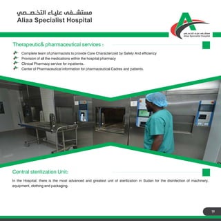 19
Therapeutic& pharmaceutical services :
Complete team of pharmacists to provide Care Characterized by Safety And efficiency
Provision of all the medications within the hospital pharmacy
Clinical Pharmacy service for inpatients.
Center of Pharmaceutical information for pharmaceutical Cadres and patients.
Therapeutic& pharmaceutical services :
Central sterilization Unit:
In the Hospital, there is the most advanced and greatest unit of sterilization in Sudan for the disinfection of machinery,
equipment, clothing and packaging.
 