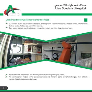 22
Our services revolve around patient satisfaction, and we provide excellent homogenous medical service, which ensures
the best results, the best cost and with the least risk.
Easy access to a safe sound medical care through the creativity and vision of a professional team.
Quality and continuous improvement services :
We strive towards effectiveness and efficiency, continuity and integrated quick service.
We seek to achieve medical service accessories (wards and distinctive rooms, comfortable lounges, clean toilets to
maintain the patient's secrets and privacy).
 