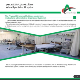 27
The hospital was designed according to the latest standards and specifications to fit with the architectural environment and
the Sudanese ancient habits.
The built up area of the hospital is about 1700 m2. It consists of a basement, ground floor and five floors with clinical capacity
of (94) beds spread over the wards private rooms, prompt and intensive cares for cardiac diseases and emergency, birth and
recovery.
The Physical Structures (Buildings, equipment,
medical and administrative Organs and Systems):
We are providing the best health services and the most modern equipment and state-of- the art technology of medical and
administrative systems in order to ensure the accuracy and speed of diagnostic and therapeutic efficiency.
 