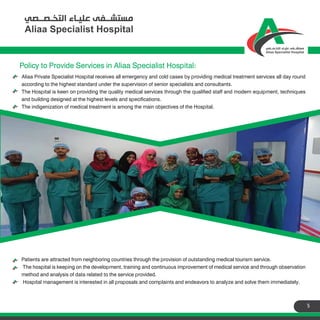 5
Policy to Provide Services in Aliaa Specialist Hospital:
Aliaa Private Specialist Hospital receives all emergency and cold cases by providing medical treatment services all day round
according to the highest standard under the supervision of senior specialists and consultants.
The Hospital is keen on providing the quality medical services through the qualified staff and modern equipment, techniques
and building designed at the highest levels and specifications.
The indigenization of medical treatment is among the main objectives of the Hospital.
Patients are attracted from neighboring countries through the provision of outstanding medical tourism service.
The hospital is keeping on the development, training and continuous improvement of medical service and through observation
method and analysis of data related to the service provided.
Hospital management is interested in all proposals and complaints and endeavors to analyze and solve them immediately.
 
