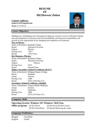 RESUME
Of
Md.Sharwar Zahan
Contact Address:
msharwar91@gmail.com
Mobile: 01737496742
Career Objective:
Building up a challenging career through providing my executive service with hard working
and self-competence to increase short-term profitability and long term sustainability and
growth of your organization in the changing and competitive environment.
M.sc in Physics
Name of Institution :Rajshahi College
Board :National University
Subject :Physics
Passing Year : 2013
Result : First Class
Bsc Honours, Physics
Name of Institution: Rajshahi College
Board : National University
Subject : Physics
Passing Year : 2012
Result : Secend Class
Higher Secondary School Certificate (H.S.C)
Name of Institution: Shibganj Degree Collage
Board : Rajshahi.
Group : Science
Passing Year : 2008
Result : GPA-3.60 (Out of 5)
Secondary School Certificate ( Dakhil)
Name of Institution: Tarapur Dakhil Madrasha
Group : Science
Board : Madrasha
Passing Year : 2006
Result : GPA-4.83 (Out of 5)
Computer Skill:
Operating System: Windows XP ,Windows 7&8,Vista.
Office program:  M.S Word  M.S Excel  M.S Access
 M.S PowerPoint  Internet Browsing & e-mail.
Language Proficiency:
Bengali : Excellent
English : Good
 