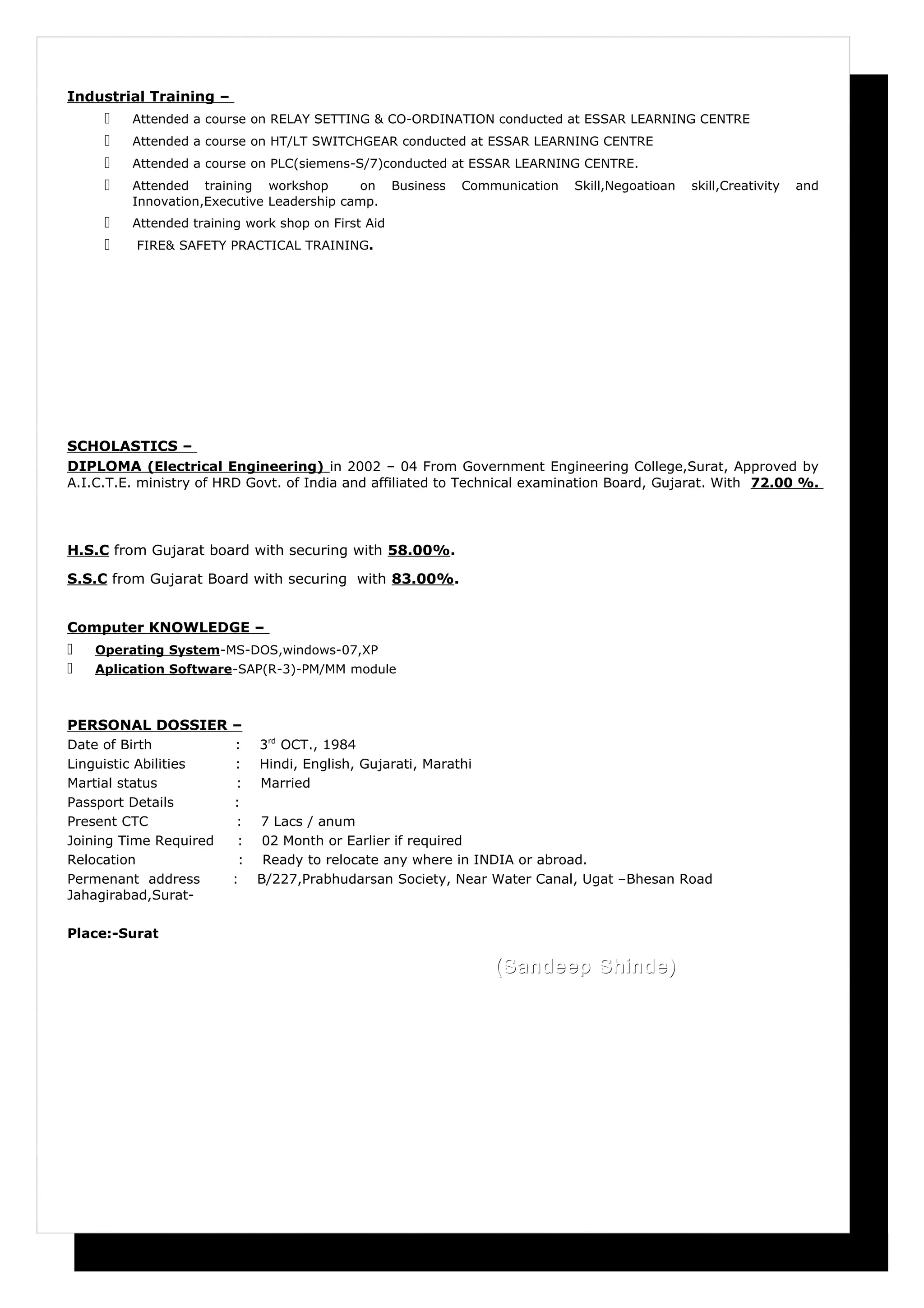 Industrial Training –
 Attended a course on RELAY SETTING & CO-ORDINATION conducted at ESSAR LEARNING CENTRE
 Attended a course on HT/LT SWITCHGEAR conducted at ESSAR LEARNING CENTRE
 Attended a course on PLC(siemens-S/7)conducted at ESSAR LEARNING CENTRE.
 Attended training workshop on Business Communication Skill,Negoatioan skill,Creativity and
Innovation,Executive Leadership camp.
 Attended training work shop on First Aid
 FIRE& SAFETY PRACTICAL TRAINING.
SCHOLASTICS –
DIPLOMA (Electrical Engineering) in 2002 – 04 From Government Engineering College,Surat, Approved by
A.I.C.T.E. ministry of HRD Govt. of India and affiliated to Technical examination Board, Gujarat. With 72.00 %.
H.S.C from Gujarat board with securing with 58.00%.
S.S.C from Gujarat Board with securing with 83.00%.
Computer KNOWLEDGE –
 Operating System-MS-DOS,windows-07,XP
 Aplication Software-SAP(R-3)-PM/MM module
PERSONAL DOSSIER –
Date of Birth : 3rd
OCT., 1984
Linguistic Abilities : Hindi, English, Gujarati, Marathi
Martial status : Married
Passport Details :
Present CTC : 7 Lacs / anum
Joining Time Required : 02 Month or Earlier if required
Relocation : Ready to relocate any where in INDIA or abroad.
Permenant address : B/227,Prabhudarsan Society, Near Water Canal, Ugat –Bhesan Road
Jahagirabad,Surat-
Place:-Surat
(Sandeep Shinde)(Sandeep Shinde)
 
