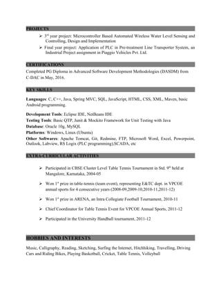 PROJECTS
 3rd
year project: Microcontroller Based Automated Wireless Water Level Sensing and
Controlling, Design and Implementation
 Final year project: Application of PLC in Pre-treatment Line Transporter System, an
Industrial Project assignment in Piaggio Vehicles Pvt. Ltd.
CERTIFICATIONS
Completed PG Diploma in Advanced Software Development Methodologies (DASDM) from
C-DAC in May, 2016.
KEY SKILLS
Languages: C, C++, Java, Spring MVC, SQL, JavaScript, HTML, CSS, XML, Maven, basic
Android programming.
Development Tools: Eclipse IDE, NetBeans IDE
Testing Tools: Basic QTP, Junit & Mockito Framework for Unit Testing with Java
Database: Oracle 10g, MySQL
Platforms: Windows, Linux (Ubuntu)
Other Softwares: Apache Tomcat, Git, Redmine, FTP, Microsoft Word, Excel, Powerpoint,
Outlook, Labview, RS Logix (PLC programming),SCADA, etc
EXTRA-CURRICULAR ACTIVITIES
 Participated in CBSE Cluster Level Table Tennis Tournament in Std. 9th
held at
Mangalore, Karnataka, 2004-05
 Won 1st
prize in table-tennis (team event), representing E&TC dept. in VPCOE
annual sports for 4 consecutive years (2008-09,2009-10,2010-11,2011-12)
 Won 1st
prize in ARENA, an Intra Collegiate Football Tournament, 2010-11
 Chief Coordinator for Table Tennis Event for VPCOE Annual Sports, 2011-12
 Participated in the University Handball tournament, 2011-12
HOBBIES AND INTERESTS
Music, Calligraphy, Reading, Sketching, Surfing the Internet, Hitchhiking, Travelling, Driving
Cars and Riding Bikes, Playing Basketball, Cricket, Table Tennis, Volleyball
 