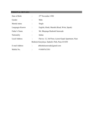 PERSONAL DETAILS
Date of Birth : 27th
November 1990
Gender : Male
Marital status : Single
Languages Known : English, Hindi, Marathi (Read, Write, Speak)
Father’s Name : Mr. Bhujanga Dashrath Sarawade
Nationality : Indian
Local Address : Flat no. 12, 3rd Floor, Laxmi Gopal Apartment, Near
Brahmin Karyalaya, Sadashiv Peth, Pune-411030
E-mail Address : abhisheksarawade@gmail.com
Mobile No. : +918087615581
 