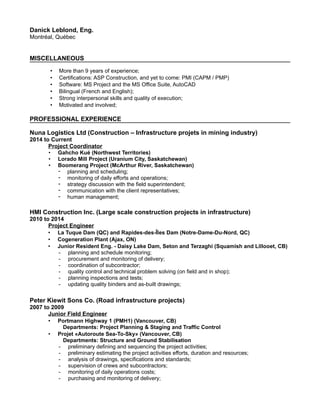 Danick Leblond, Eng.
Montréal, Québec
MISCELLANEOUS
• More than 9 years of experience;
• Certifications: ASP Construction, and yet to come: PMI (CAPM / PMP)
• Software: MS Project and the MS Office Suite, AutoCAD
• Bilingual (French and English);
• Strong interpersonal skills and quality of execution;
• Motivated and involved;
PROFESSIONAL EXPERIENCE
Nuna Logistics Ltd (Construction – Infrastructure projets in mining industry)
2014 to Current
Project Coordinator
• Gahcho Kué (Northwest Territories)
• Lorado Mill Project (Uranium City, Saskatchewan)
• Boomerang Project (McArthur River, Saskatchewan)
⁃ planning and scheduling;
⁃ monitoring of daily efforts and operations;
⁃ strategy discussion with the field superintendent;
⁃ communication with the client representatives;
⁃ human management;
HMI Construction Inc. (Large scale construction projects in infrastructure)
2010 to 2014
Project Engineer
• La Tuque Dam (QC) and Rapides-des-Îles Dam (Notre-Dame-Du-Nord, QC)
• Cogeneration Plant (Ajax, ON)
• Junior Resident Eng. - Daisy Lake Dam, Seton and Terzaghi (Squamish and Lillooet, CB)
- planning and schedule monitoring;
- procurement and monitoring of delivery;
- coordination of subcontractor;
- quality control and technical problem solving (on field and in shop);
- planning inspections and tests;
- updating quality binders and as-built drawings;
Peter Kiewit Sons Co. (Road infrastructure projects)
2007 to 2009
Junior Field Engineer
• Portmann Highway 1 (PMH1) (Vancouver, CB)
Departments: Project Planning & Staging and Traffic Control
• Projet «Autoroute Sea-To-Sky» (Vancouver, CB)
Departments: Structure and Ground Stabilisation
- preliminary defining and sequencing the project activities;
- preliminary estimating the project activities efforts, duration and resources;
- analysis of drawings, specifications and standards;
- supervision of crews and subcontractors;
- monitoring of daily operations costs;
- purchasing and monitoring of delivery;
 