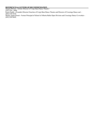 REFERENCES & LETTERS OF RECOMMENDATION
Deanna Witwer - Artistic Director of Corps Bara Dance Theatre -
(587) 439 - 4940
Karen Sudds - (Founder) Director Emeritus of Corps Bara Dance Theatre and Director of Crossings Dance and -
(403) 630-4324 
Shirley Agate-Proust - Former Principal of School of Alberta Ballet Open Division and Crossings Dance Co-worker -
(403) 650-4649
 