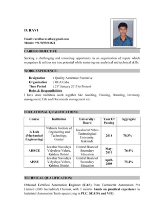 D. RAVI
Email: ravidharavathu@gmail.com
Mobile: +91-9493504824
CAREER OBJECTIVE
Seeking a challenging and rewarding opportunity in an organization of repute which
recognizes & utilizes my true potential while nurturing my analytical and technical skills.
WORK EXPERIENCE:
Designation : Quality Assurance Executive
Organization : OLA Cabs
Time Period : 21st
January 2015 to Present
Roles & Responsibilities
I have done multitask work together like Auditing, Training, Branding, Inventory
management, File and Documents management etc.
EDUCATIONAL QUALIFICATIONS:
Course Institution University /
Board
Year Of
Passing
Aggregate
B.Tech
(Mechanical
Engineering)
Nalanda Institute of
Engineering and
Technology,
Guntur
Jawaharlal Nehru
Technological
University,
Kakinada
2014 70.3%
AISSCE
Jawahar Navodaya
Vidyalaya Veleru,
Krishna District
Central Board of
Secondary
Education
May-
2010
76.4%
AISSE
Jawahar Navodaya
Vidyalaya Veleru,
Krishna District
Central Board of
Secondary
Education
April-
2008
75.4%
TECHNICAL QUALIFICATION:
Obtained Certified Automation Engineer (CAE) from Technocrat Automation Pvt
Limited (IAO Accredited) Chennai, with 3 months hands on practical experience in
Industrial Automation Tools specializing in PLC, SCADA and VFD.
 