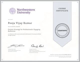 EDUCA
T
ION FOR EVE
R
YONE
CO
U
R
S
E
C E R T I F
I
C
A
TE
COURSE
CERTIFICATE
01/12/2017
Pooja Vijay Kumar
Content Strategy for Professionals: Engaging
Audiences
an online non-credit course authorized by Northwestern University and offered
through Coursera
has successfully completed
Professor John Lavine
Director, Media Management Center
Northwestern University
Professor Candy Lee
Medill School of Journalism,
Media, Integrated Marketing Communications
Northwestern University
Verify at coursera.org/verify/HJUMW7CWH7UF
Coursera has confirmed the identity of this individual and
their participation in the course.
 