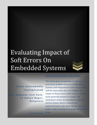 Evaluating Impact of
Soft Errors On
Embedded Systems
T e x a s I n s t r u m e n t s
I n c o r p o r a t e d
6 6 / 3 B a g m a n e T e c h P a r k ,
C V R a m a n N a g a r ,
B a n g a l o r e
6 / 1 1 / 2 0 1 6
Abhishek Kumar Roushan
The report gives an overview of soft errors- a
prominent problem present in Embedded
Systems and Integrated Circuits due to scaling,
and the steps taken by us to mitigate the
impact of those errors which tend to result in
faults generally present at output. The
mechanism shows an assembly of a generic
control system (Motor control) and
experimentation with fault injection to have a
better understanding of coverage of these soft
errors.
 