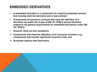 EMBEDDED DERIVATIVES
 A embedded derivative is a component of a hybrid (combined) contract
that includes both the derivative and a host contract
 Components of insurance contracts that meet the definition of a
derivative are within the scope of IAS 39 / IFRS 9 and are therefore
subject to the general requirements for embedded derivatives under IAS
39 / IFRS 9:
 However, there are two exceptions:
 Components that meet the definition of an insurance contract ( e.g.;
components that transfer significant insurance risk); and
 Surrender options with fixed terms
 