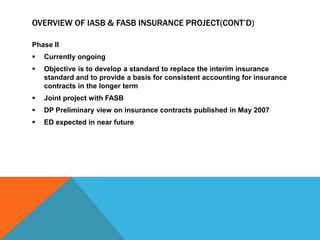 OVERVIEW OF IASB & FASB INSURANCE PROJECT(CONT’D)
Phase II
 Currently ongoing
 Objective is to develop a standard to replace the interim insurance
standard and to provide a basis for consistent accounting for insurance
contracts in the longer term
 Joint project with FASB
 DP Preliminary view on insurance contracts published in May 2007
 ED expected in near future
 